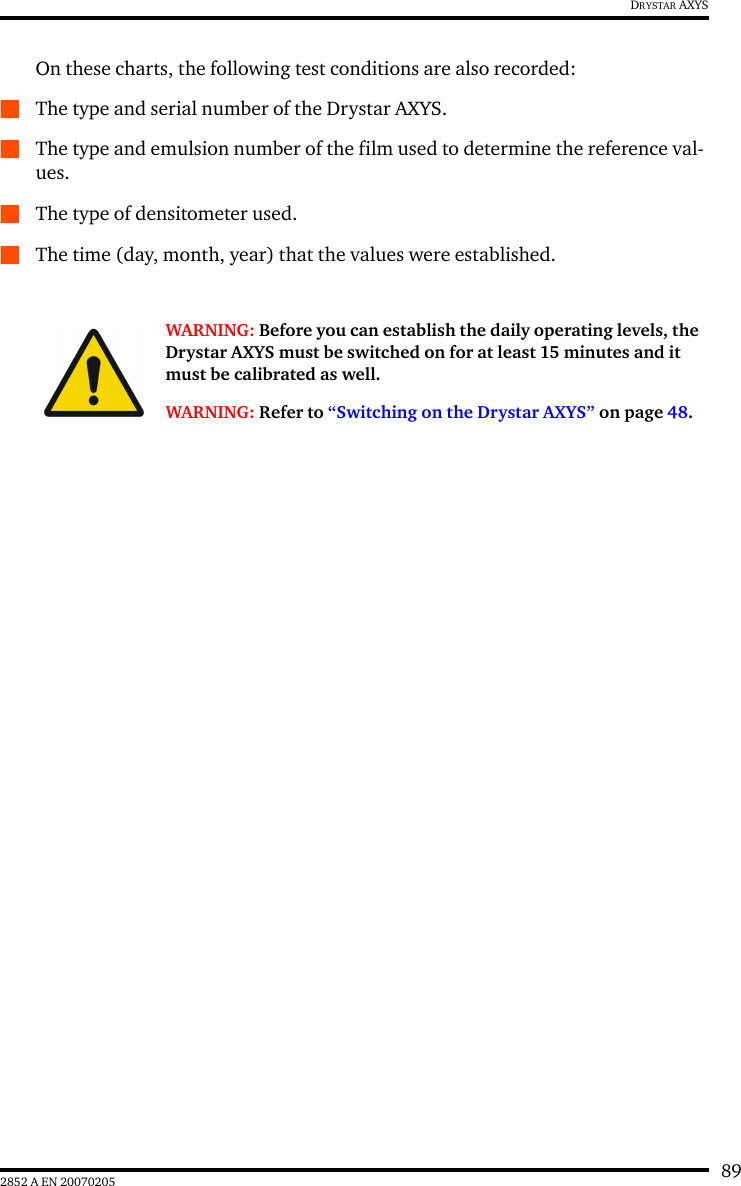 892852 A EN 20070205DRYSTAR AXYSOn these charts, the following test conditions are also recorded:QThe type and serial number of the Drystar AXYS.QThe type and emulsion number of the film used to determine the reference val-ues.QThe type of densitometer used.QThe time (day, month, year) that the values were established.WARNING: Before you can establish the daily operating levels, the Drystar AXYS must be switched on for at least 15 minutes and it must be calibrated as well. WARNING: Refer to &ldquo;Switching on the Drystar AXYS&rdquo; on page 48.