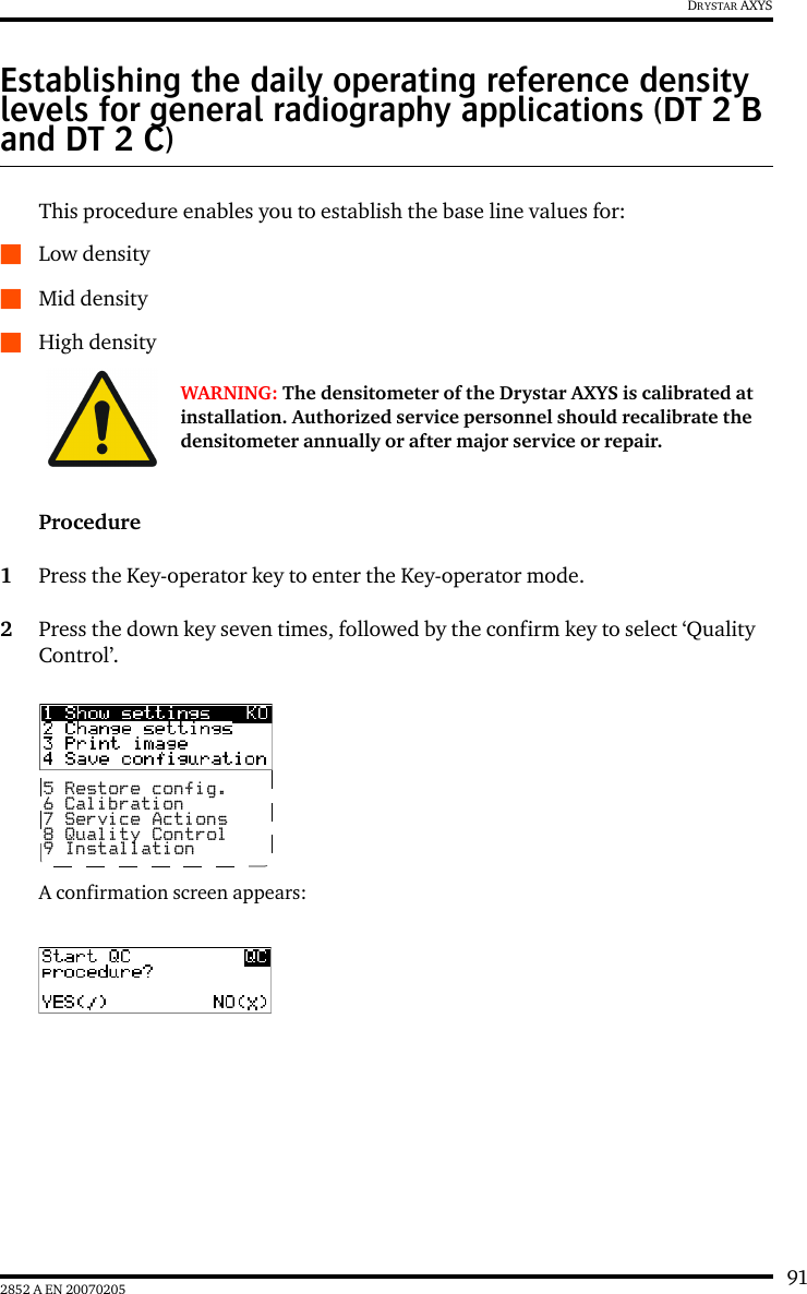 912852 A EN 20070205DRYSTAR AXYSEstablishing the daily operating reference density levels for general radiography applications (DT 2 B and DT 2 C)This procedure enables you to establish the base line values for:QLow densityQMid densityQHigh densityProcedure1Press the Key-operator key to enter the Key-operator mode.2Press the down key seven times, followed by the confirm key to select &lsquo;Quality Control&rsquo;.A confirmation screen appears:WARNING: The densitometer of the Drystar AXYS is calibrated at installation. Authorized service personnel should recalibrate the densitometer annually or after major service or repair.5 Restore config.6 Calibration7 Service Actions8 Quality Control9 Installation