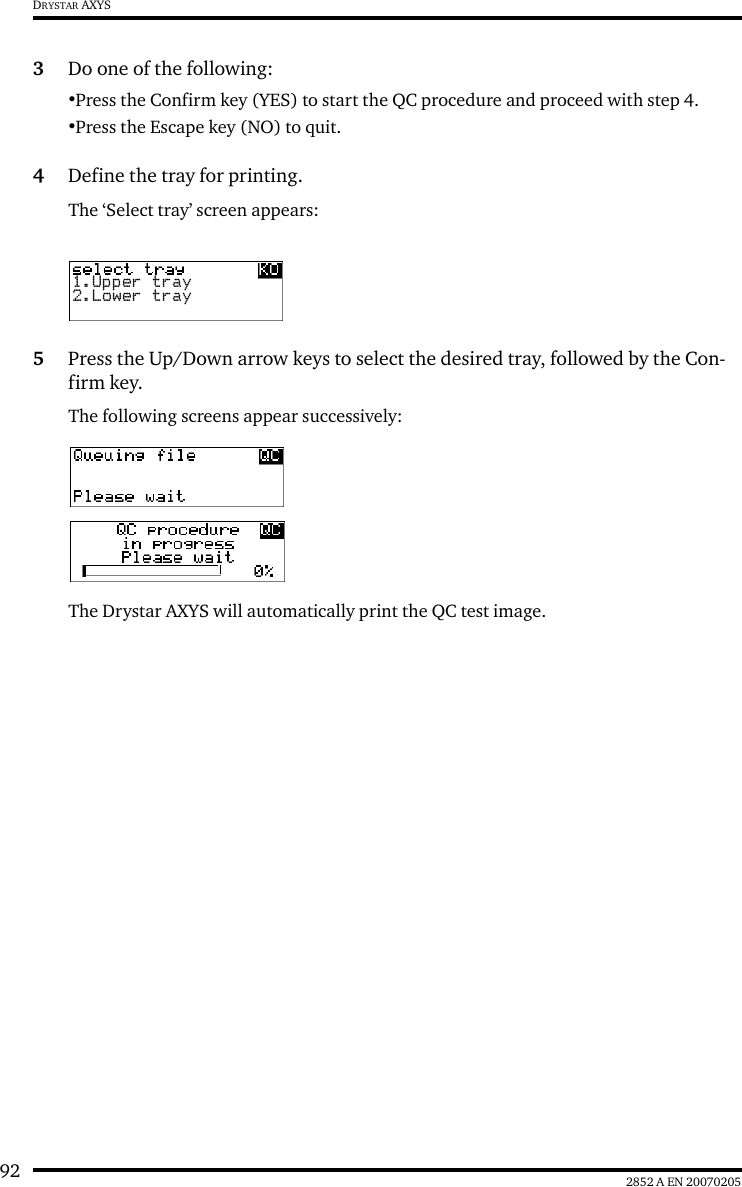 92 2852 A EN 20070205DRYSTAR AXYS3Do one of the following:&bull;Press the Confirm key (YES) to start the QC procedure and proceed with step 4.&bull;Press the Escape key (NO) to quit.4Define the tray for printing.The &lsquo;Select tray&rsquo; screen appears:5Press the Up/Down arrow keys to select the desired tray, followed by the Con-firm key.The following screens appear successively:The Drystar AXYS will automatically print the QC test image.1.Upper tray2.Lower tray