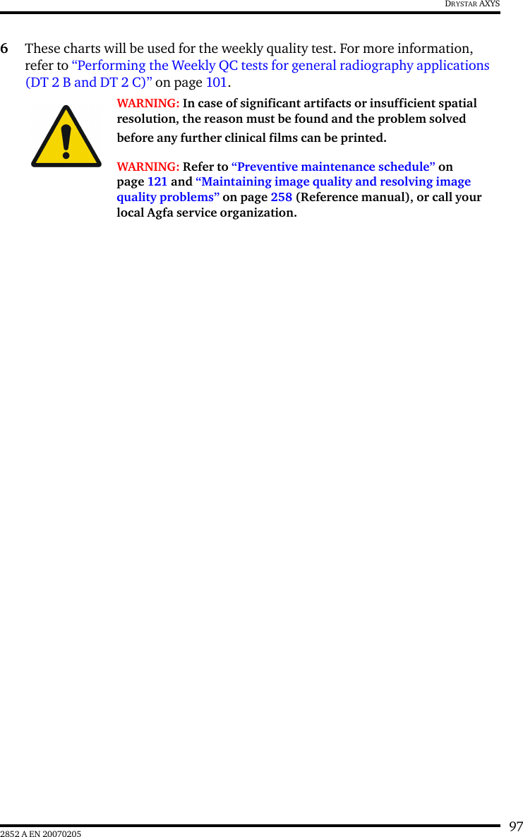 972852 A EN 20070205DRYSTAR AXYS6These charts will be used for the weekly quality test. For more information, refer to &ldquo;Performing the Weekly QC tests for general radiography applications (DT 2 B and DT 2 C)&rdquo; on page 101.WARNING: In case of significant artifacts or insufficient spatial resolution, the reason must be found and the problem solved before any further clinical films can be printed.WARNING: Refer to &ldquo;Preventive maintenance schedule&rdquo; on page 121 and &ldquo;Maintaining image quality and resolving image quality problems&rdquo; on page 258 (Reference manual), or call your local Agfa service organization.