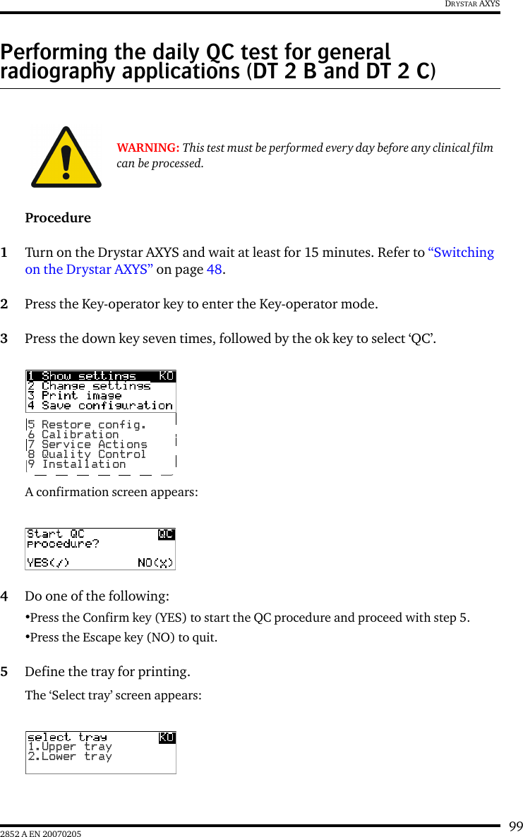 992852 A EN 20070205DRYSTAR AXYSPerforming the daily QC test for general radiography applications (DT 2 B and DT 2 C)Procedure1Turn on the Drystar AXYS and wait at least for 15 minutes. Refer to &ldquo;Switching on the Drystar AXYS&rdquo; on page 48.2Press the Key-operator key to enter the Key-operator mode.3Press the down key seven times, followed by the ok key to select &lsquo;QC&rsquo;.A confirmation screen appears:4Do one of the following:&bull;Press the Confirm key (YES) to start the QC procedure and proceed with step 5.&bull;Press the Escape key (NO) to quit.5Define the tray for printing.The &lsquo;Select tray&rsquo; screen appears:WARNING: This test must be performed every day before any clinical film can be processed.5 Restore config.6 Calibration7 Service Actions8 Quality Control9 Installation1.Upper tray2.Lower tray