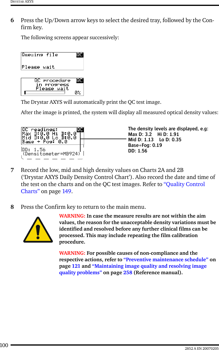 100 2852 A EN 20070205DRYSTAR AXYS6Press the Up/Down arrow keys to select the desired tray, followed by the Con-firm key.The following screens appear successively:The Drystar AXYS will automatically print the QC test image.After the image is printed, the system will display all measured optical density values:7Record the low, mid and high density values on Charts 2A and 2B (&lsquo;Drystar AXYS Daily Density Control Chart&rsquo;). Also record the date and time of the test on the charts and on the QC test images. Refer to &ldquo;Quality Control Charts&rdquo; on page 149.8Press the Confirm key to return to the main menu.WARNING: In case the measure results are not within the aim values, the reason for the unacceptable density variations must be identified and resolved before any further clinical films can be processed. This may include repeating the film calibration procedure.WARNING: For possible causes of non-compliance and the respective actions, refer to &ldquo;Preventive maintenance schedule&rdquo; on page 121 and &ldquo;Maintaining image quality and resolving image quality problems&rdquo; on page 258 (Reference manual).DD: 1.56(Densitometer=MB924)The density levels are displayed, e.g:Max D: 3.2 Hi D: 1.91Mid D: 1.13 Lo D: 0.35Base+Fog: 0.19DD: 1.56
