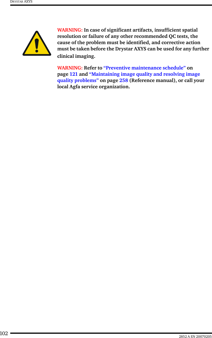 102 2852 A EN 20070205DRYSTAR AXYSWARNING: In case of significant artifacts, insufficient spatial resolution or failure of any other recommended QC tests, the cause of the problem must be identified, and corrective action must be taken before the Drystar AXYS can be used for any further clinical imaging.WARNING: Refer to &ldquo;Preventive maintenance schedule&rdquo; on page 121 and &ldquo;Maintaining image quality and resolving image quality problems&rdquo; on page 258 (Reference manual), or call your local Agfa service organization.
