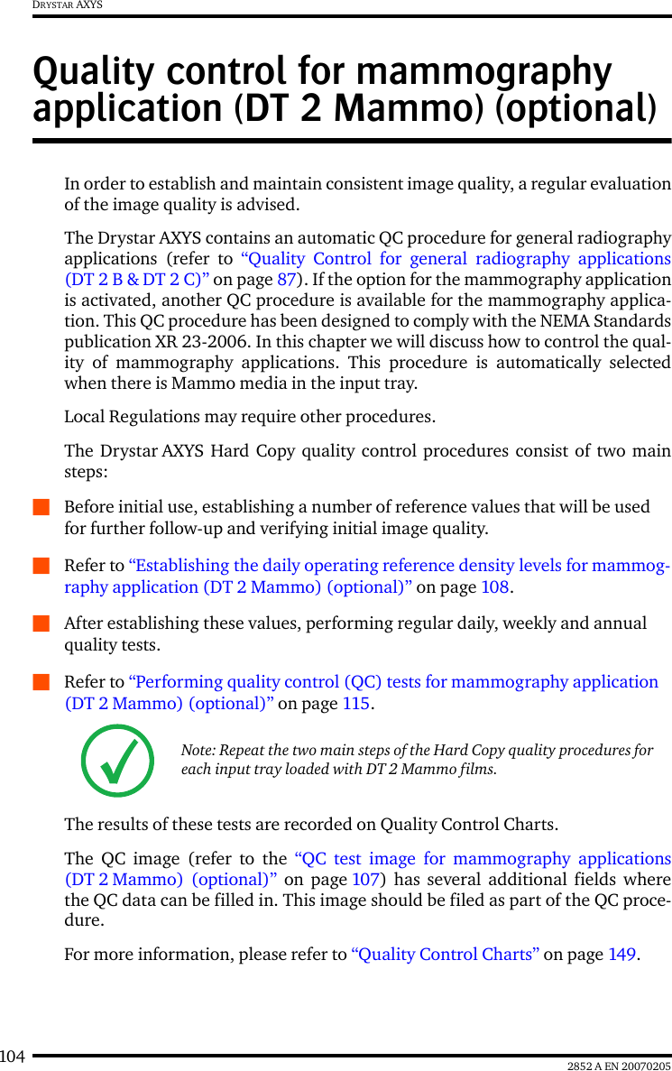 104 2852 A EN 20070205DRYSTAR AXYSQuality control for mammography application (DT 2 Mammo) (optional)In order to establish and maintain consistent image quality, a regular evaluationof the image quality is advised.The Drystar AXYS contains an automatic QC procedure for general radiographyapplications (refer to &ldquo;Quality Control for general radiography applications(DT 2 B &amp; DT 2 C)&rdquo; on page 87). If the option for the mammography applicationis activated, another QC procedure is available for the mammography applica-tion. This QC procedure has been designed to comply with the NEMA Standardspublication XR 23-2006. In this chapter we will discuss how to control the qual-ity of mammography applications. This procedure is automatically selectedwhen there is Mammo media in the input tray.Local Regulations may require other procedures.The Drystar AXYS Hard Copy quality control procedures consist of two mainsteps:QBefore initial use, establishing a number of reference values that will be used for further follow-up and verifying initial image quality. QRefer to &ldquo;Establishing the daily operating reference density levels for mammog-raphy application (DT 2 Mammo) (optional)&rdquo; on page 108.QAfter establishing these values, performing regular daily, weekly and annual quality tests.QRefer to &ldquo;Performing quality control (QC) tests for mammography application (DT 2 Mammo) (optional)&rdquo; on page 115.The results of these tests are recorded on Quality Control Charts.The QC image (refer to the &ldquo;QC test image for mammography applications(DT 2 Mammo) (optional)&rdquo; on page 107) has several additional fields wherethe QC data can be filled in. This image should be filed as part of the QC proce-dure.For more information, please refer to &ldquo;Quality Control Charts&rdquo; on page 149.Note: Repeat the two main steps of the Hard Copy quality procedures for each input tray loaded with DT 2 Mammo films.