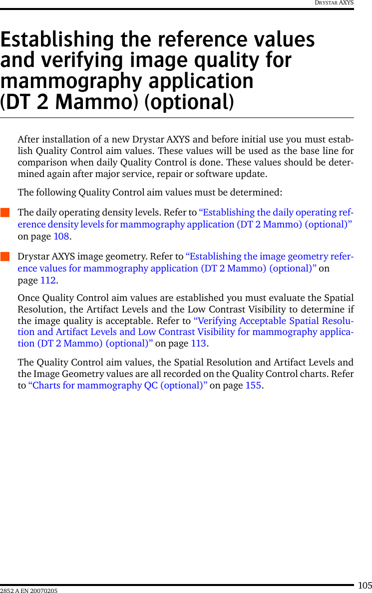 1052852 A EN 20070205DRYSTAR AXYSEstablishing the reference values and verifying image quality for mammography application (DT 2 Mammo) (optional)After installation of a new Drystar AXYS and before initial use you must estab-lish Quality Control aim values. These values will be used as the base line forcomparison when daily Quality Control is done. These values should be deter-mined again after major service, repair or software update.The following Quality Control aim values must be determined:QThe daily operating density levels. Refer to &ldquo;Establishing the daily operating ref-erence density levels for mammography application (DT 2 Mammo) (optional)&rdquo; on page 108.QDrystar AXYS image geometry. Refer to &ldquo;Establishing the image geometry refer-ence values for mammography application (DT 2 Mammo) (optional)&rdquo; on page 112.Once Quality Control aim values are established you must evaluate the SpatialResolution, the Artifact Levels and the Low Contrast Visibility to determine ifthe image quality is acceptable. Refer to &ldquo;Verifying Acceptable Spatial Resolu-tion and Artifact Levels and Low Contrast Visibility for mammography applica-tion (DT 2 Mammo) (optional)&rdquo; on page 113.The Quality Control aim values, the Spatial Resolution and Artifact Levels andthe Image Geometry values are all recorded on the Quality Control charts. Referto &ldquo;Charts for mammography QC (optional)&rdquo; on page 155.