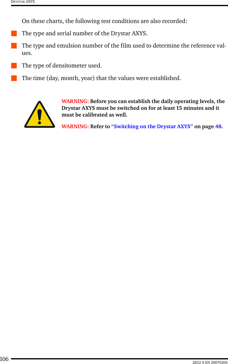 106 2852 A EN 20070205DRYSTAR AXYSOn these charts, the following test conditions are also recorded:QThe type and serial number of the Drystar AXYS.QThe type and emulsion number of the film used to determine the reference val-ues.QThe type of densitometer used.QThe time (day, month, year) that the values were established.WARNING: Before you can establish the daily operating levels, the Drystar AXYS must be switched on for at least 15 minutes and it must be calibrated as well. WARNING: Refer to &ldquo;Switching on the Drystar AXYS&rdquo; on page 48.