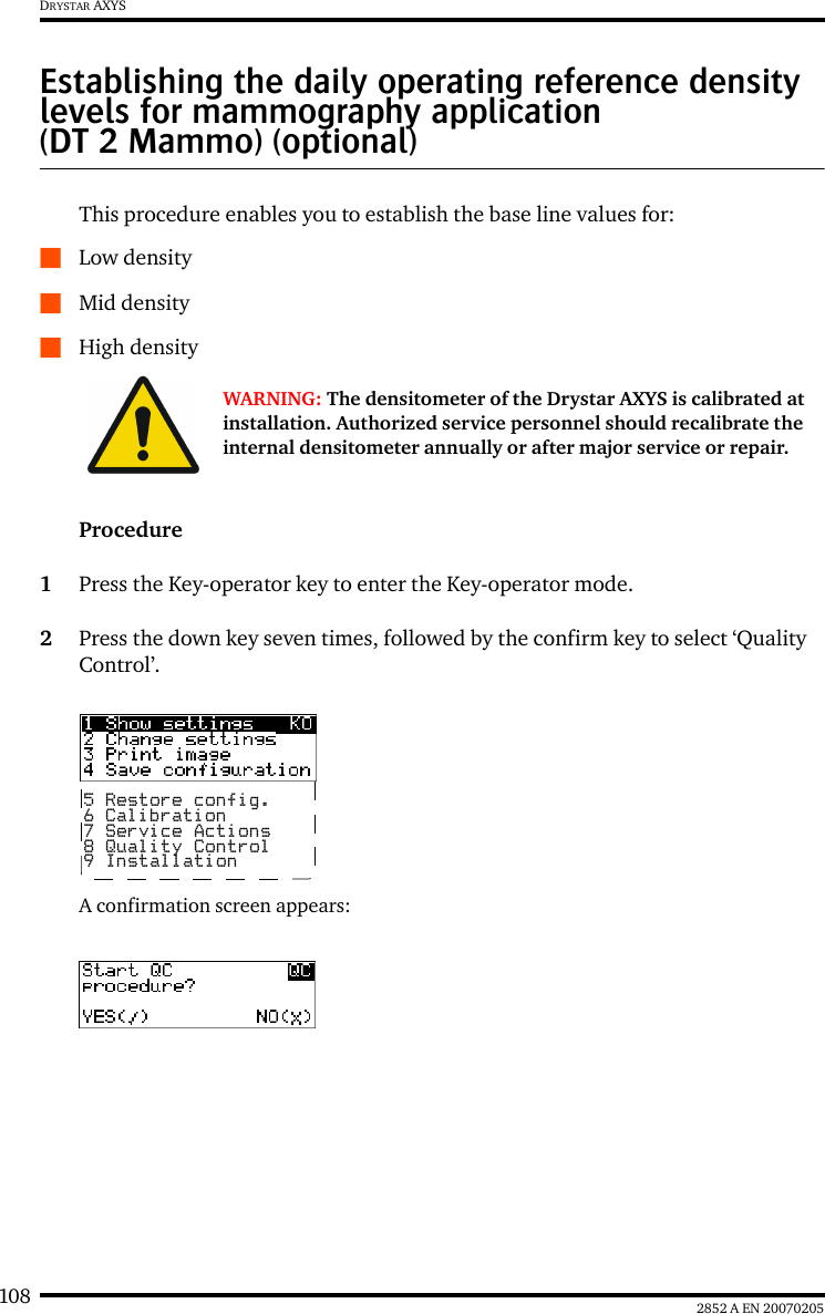 108 2852 A EN 20070205DRYSTAR AXYSEstablishing the daily operating reference density levels for mammography application (DT 2 Mammo) (optional)This procedure enables you to establish the base line values for:QLow densityQMid densityQHigh densityProcedure1Press the Key-operator key to enter the Key-operator mode.2Press the down key seven times, followed by the confirm key to select &lsquo;Quality Control&rsquo;.A confirmation screen appears:WARNING: The densitometer of the Drystar AXYS is calibrated at installation. Authorized service personnel should recalibrate the internal densitometer annually or after major service or repair.5 Restore config.6 Calibration7 Service Actions8 Quality Control9 Installation