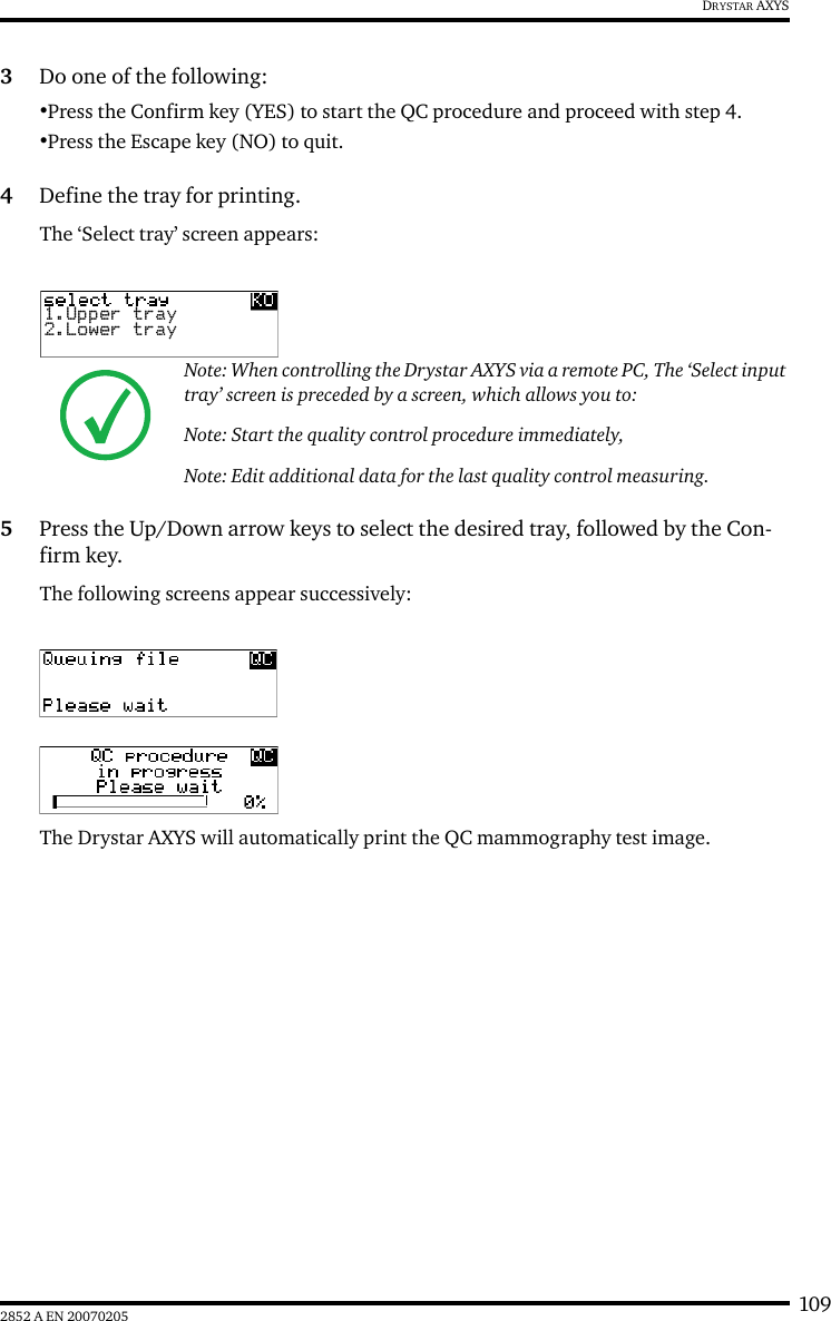 1092852 A EN 20070205DRYSTAR AXYS3Do one of the following:&bull;Press the Confirm key (YES) to start the QC procedure and proceed with step 4.&bull;Press the Escape key (NO) to quit.4Define the tray for printing.The &lsquo;Select tray&rsquo; screen appears:5Press the Up/Down arrow keys to select the desired tray, followed by the Con-firm key.The following screens appear successively:The Drystar AXYS will automatically print the QC mammography test image.Note: When controlling the Drystar AXYS via a remote PC, The &lsquo;Select input tray&rsquo; screen is preceded by a screen, which allows you to:Note: Start the quality control procedure immediately, Note: Edit additional data for the last quality control measuring.1.Upper tray2.Lower tray
