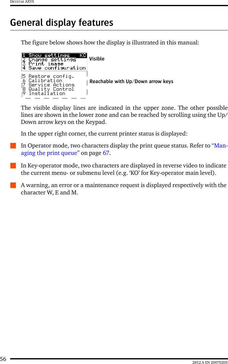 56 2852 A EN 20070205DRYSTAR AXYSGeneral display featuresThe figure below shows how the display is illustrated in this manual:The visible display lines are indicated in the upper zone. The other possiblelines are shown in the lower zone and can be reached by scrolling using the Up/Down arrow keys on the Keypad.In the upper right corner, the current printer status is displayed:QIn Operator mode, two characters display the print queue status. Refer to &ldquo;Man-aging the print queue&rdquo; on page 67.QIn Key-operator mode, two characters are displayed in reverse video to indicate the current menu- or submenu level (e.g. &lsquo;KO&rsquo; for Key-operator main level).QA warning, an error or a maintenance request is displayed respectively with the character W, E and M.5 Restore config.6 Calibration7 Service Actions8 Quality Control9 InstallationReachable with Up/Down arrow keysVisible