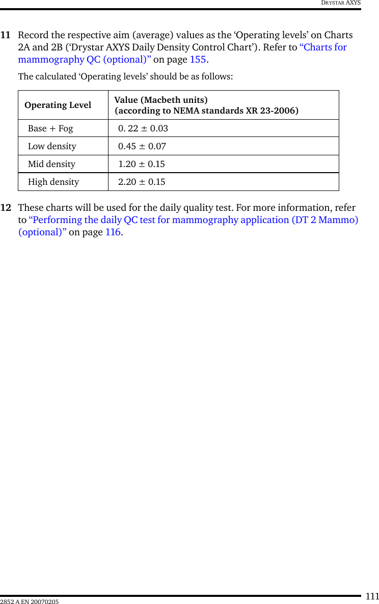 1112852 A EN 20070205DRYSTAR AXYS11 Record the respective aim (average) values as the &lsquo;Operating levels&rsquo; on Charts 2A and 2B (&lsquo;Drystar AXYS Daily Density Control Chart&rsquo;). Refer to &ldquo;Charts for mammography QC (optional)&rdquo; on page 155.The calculated &lsquo;Operating levels&rsquo; should be as follows:12 These charts will be used for the daily quality test. For more information, refer to &ldquo;Performing the daily QC test for mammography application (DT 2 Mammo) (optional)&rdquo; on page 116.Operating Level Value (Macbeth units)(according to NEMA standards XR 23-2006)Base + Fog 0. 22 &plusmn; 0.03Low density 0.45 &plusmn; 0.07Mid density 1.20 &plusmn; 0.15High density 2.20 &plusmn; 0.15