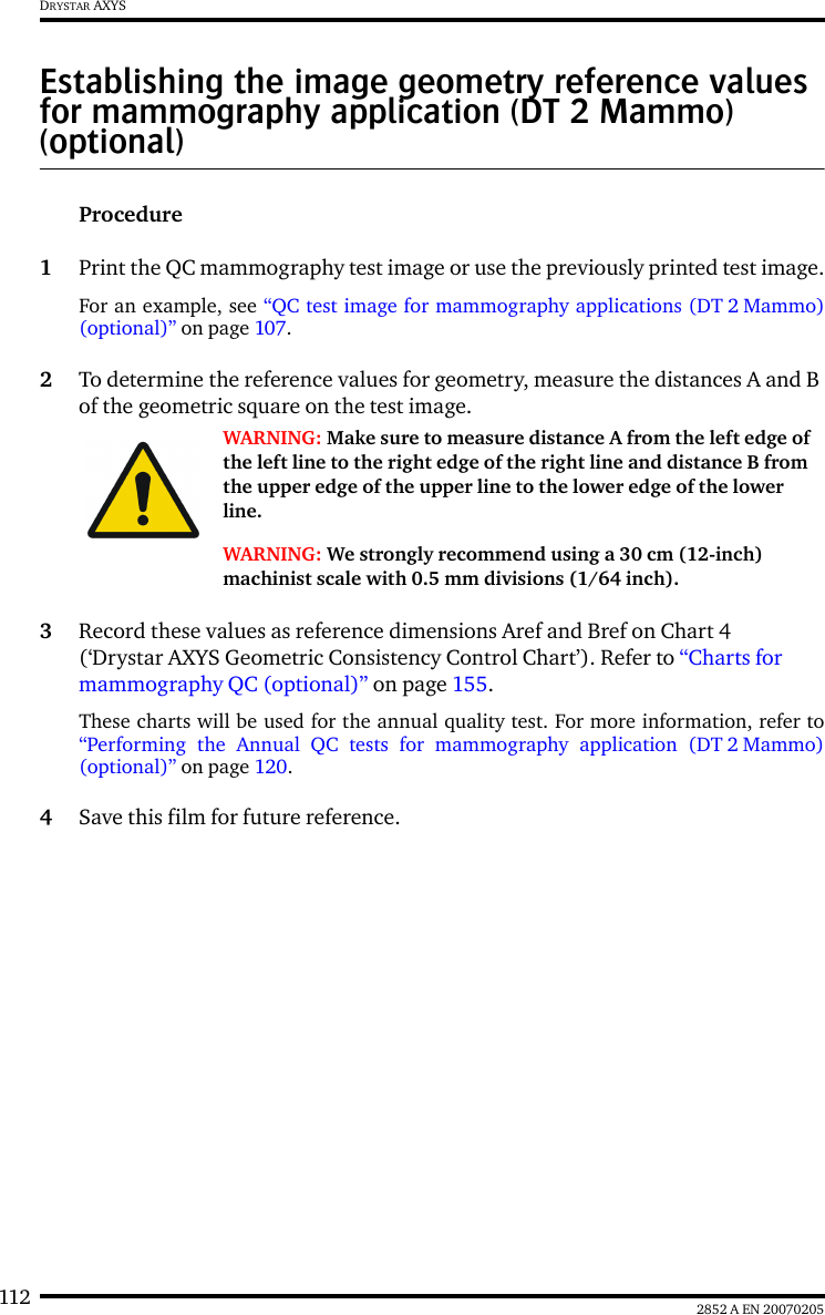 112 2852 A EN 20070205DRYSTAR AXYSEstablishing the image geometry reference values for mammography application (DT 2 Mammo) (optional)Procedure1Print the QC mammography test image or use the previously printed test image.For an example, see &ldquo;QC test image for mammography applications (DT 2 Mammo)(optional)&rdquo; on page 107.2To determine the reference values for geometry, measure the distances A and B of the geometric square on the test image.3Record these values as reference dimensions Aref and Bref on Chart 4 (&lsquo;Drystar AXYS Geometric Consistency Control Chart&rsquo;). Refer to &ldquo;Charts for mammography QC (optional)&rdquo; on page 155.These charts will be used for the annual quality test. For more information, refer to&ldquo;Performing the Annual QC tests for mammography application (DT 2 Mammo)(optional)&rdquo; on page 120.4Save this film for future reference.WARNING: Make sure to measure distance A from the left edge of the left line to the right edge of the right line and distance B from the upper edge of the upper line to the lower edge of the lower line.WARNING: We strongly recommend using a 30 cm (12-inch) machinist scale with 0.5 mm divisions (1/64 inch).