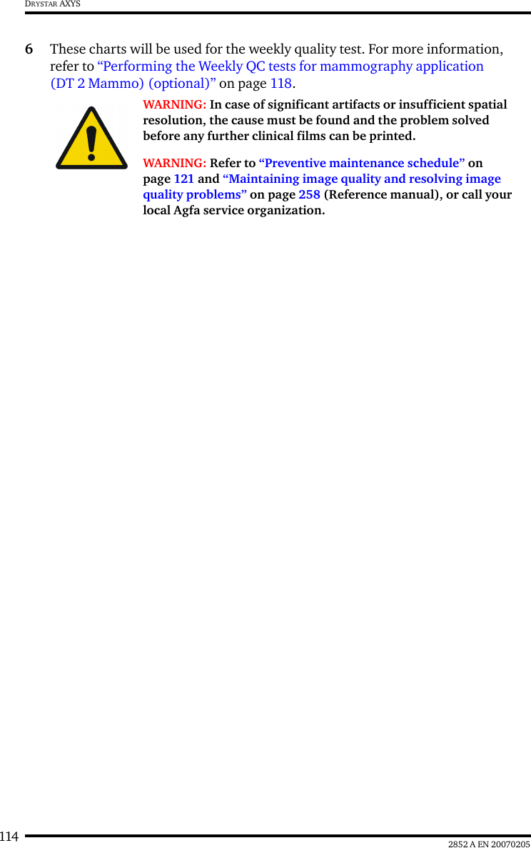 114 2852 A EN 20070205DRYSTAR AXYS6These charts will be used for the weekly quality test. For more information, refer to &ldquo;Performing the Weekly QC tests for mammography application (DT 2 Mammo) (optional)&rdquo; on page 118.WARNING: In case of significant artifacts or insufficient spatial resolution, the cause must be found and the problem solved before any further clinical films can be printed.WARNING: Refer to &ldquo;Preventive maintenance schedule&rdquo; on page 121 and &ldquo;Maintaining image quality and resolving image quality problems&rdquo; on page 258 (Reference manual), or call your local Agfa service organization.
