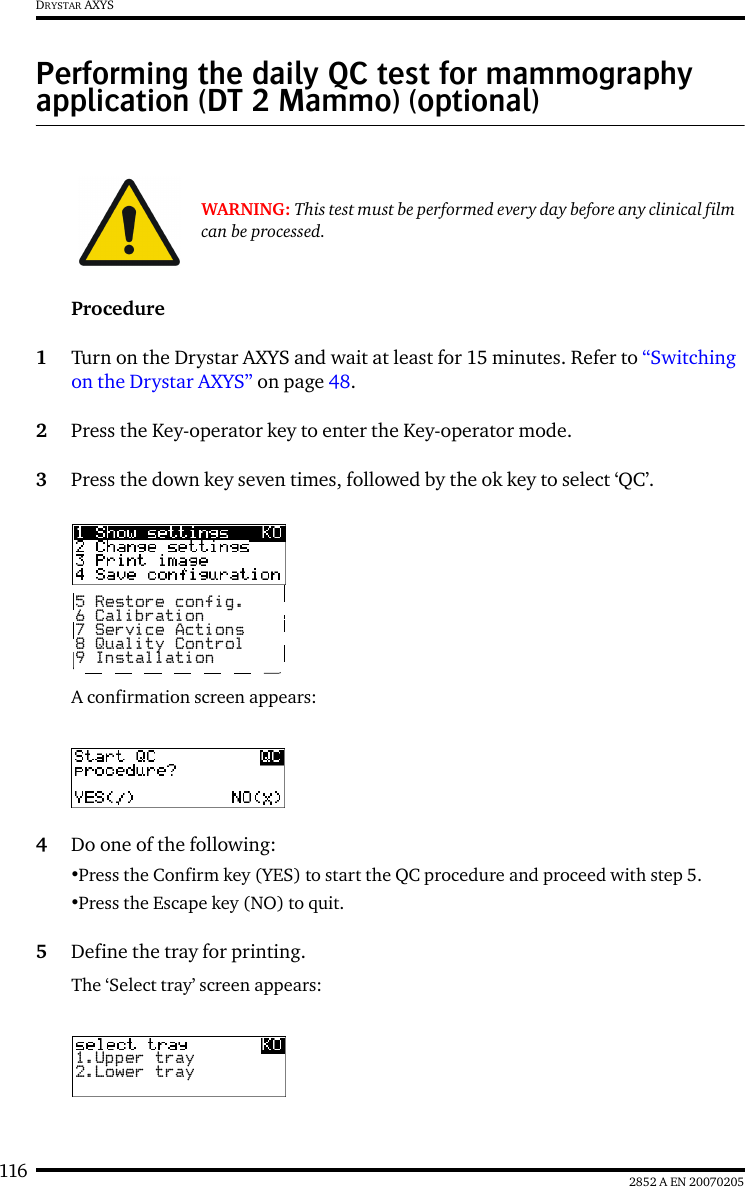 116 2852 A EN 20070205DRYSTAR AXYSPerforming the daily QC test for mammography application (DT 2 Mammo) (optional)Procedure1Turn on the Drystar AXYS and wait at least for 15 minutes. Refer to &ldquo;Switching on the Drystar AXYS&rdquo; on page 48.2Press the Key-operator key to enter the Key-operator mode.3Press the down key seven times, followed by the ok key to select &lsquo;QC&rsquo;.A confirmation screen appears:4Do one of the following:&bull;Press the Confirm key (YES) to start the QC procedure and proceed with step 5.&bull;Press the Escape key (NO) to quit.5Define the tray for printing.The &lsquo;Select tray&rsquo; screen appears:WARNING: This test must be performed every day before any clinical film can be processed.5 Restore config.6 Calibration7 Service Actions8 Quality Control9 Installation1.Upper tray2.Lower tray
