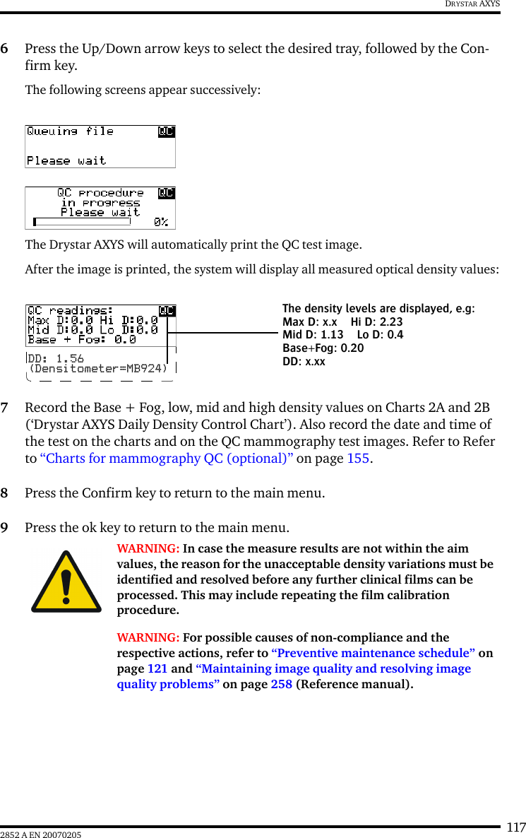 1172852 A EN 20070205DRYSTAR AXYS6Press the Up/Down arrow keys to select the desired tray, followed by the Con-firm key.The following screens appear successively:The Drystar AXYS will automatically print the QC test image.After the image is printed, the system will display all measured optical density values:7Record the Base + Fog, low, mid and high density values on Charts 2A and 2B (&lsquo;Drystar AXYS Daily Density Control Chart&rsquo;). Also record the date and time of the test on the charts and on the QC mammography test images. Refer to Refer to &ldquo;Charts for mammography QC (optional)&rdquo; on page 155.8Press the Confirm key to return to the main menu.9Press the ok key to return to the main menu.WARNING: In case the measure results are not within the aim values, the reason for the unacceptable density variations must be identified and resolved before any further clinical films can be processed. This may include repeating the film calibration procedure.WARNING: For possible causes of non-compliance and the respective actions, refer to &ldquo;Preventive maintenance schedule&rdquo; on page 121 and &ldquo;Maintaining image quality and resolving image quality problems&rdquo; on page 258 (Reference manual).DD: 1.56(Densitometer=MB924)The density levels are displayed, e.g:Max D: x.x Hi D: 2.23Mid D: 1.13 Lo D: 0.4Base+Fog: 0.20DD: x.xx