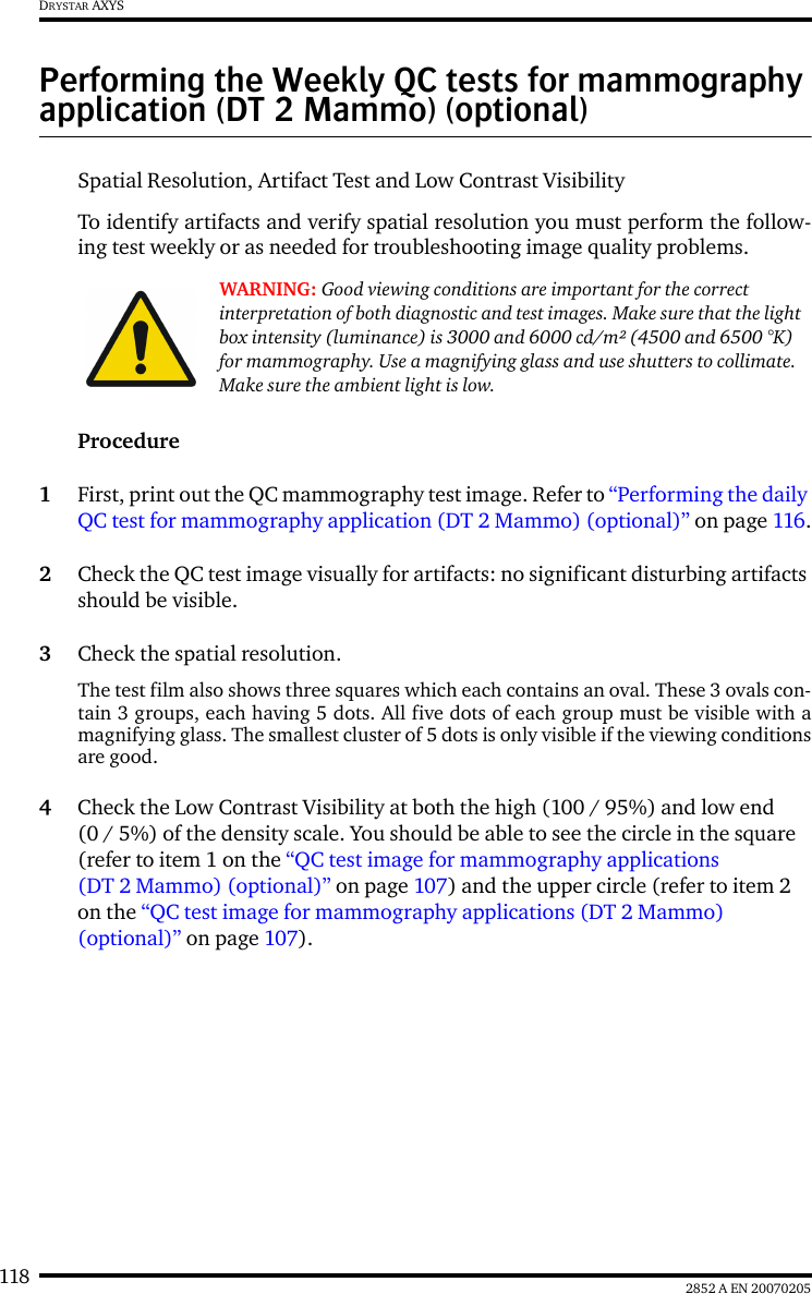 118 2852 A EN 20070205DRYSTAR AXYSPerforming the Weekly QC tests for mammography application (DT 2 Mammo) (optional)Spatial Resolution, Artifact Test and Low Contrast VisibilityTo identify artifacts and verify spatial resolution you must perform the follow-ing test weekly or as needed for troubleshooting image quality problems.Procedure1First, print out the QC mammography test image. Refer to &ldquo;Performing the daily QC test for mammography application (DT 2 Mammo) (optional)&rdquo; on page 116.2Check the QC test image visually for artifacts: no significant disturbing artifacts should be visible.3Check the spatial resolution.The test film also shows three squares which each contains an oval. These 3 ovals con-tain 3 groups, each having 5 dots. All five dots of each group must be visible with amagnifying glass. The smallest cluster of 5 dots is only visible if the viewing conditionsare good.4Check the Low Contrast Visibility at both the high (100 / 95%) and low end (0 / 5%) of the density scale. You should be able to see the circle in the square (refer to item 1 on the &ldquo;QC test image for mammography applications (DT 2 Mammo) (optional)&rdquo; on page 107) and the upper circle (refer to item 2 on the &ldquo;QC test image for mammography applications (DT 2 Mammo) (optional)&rdquo; on page 107).WARNING: Good viewing conditions are important for the correct interpretation of both diagnostic and test images. Make sure that the light box intensity (luminance) is 3000 and 6000 cd/m&sup2; (4500 and 6500 &deg;K) for mammography. Use a magnifying glass and use shutters to collimate. Make sure the ambient light is low.