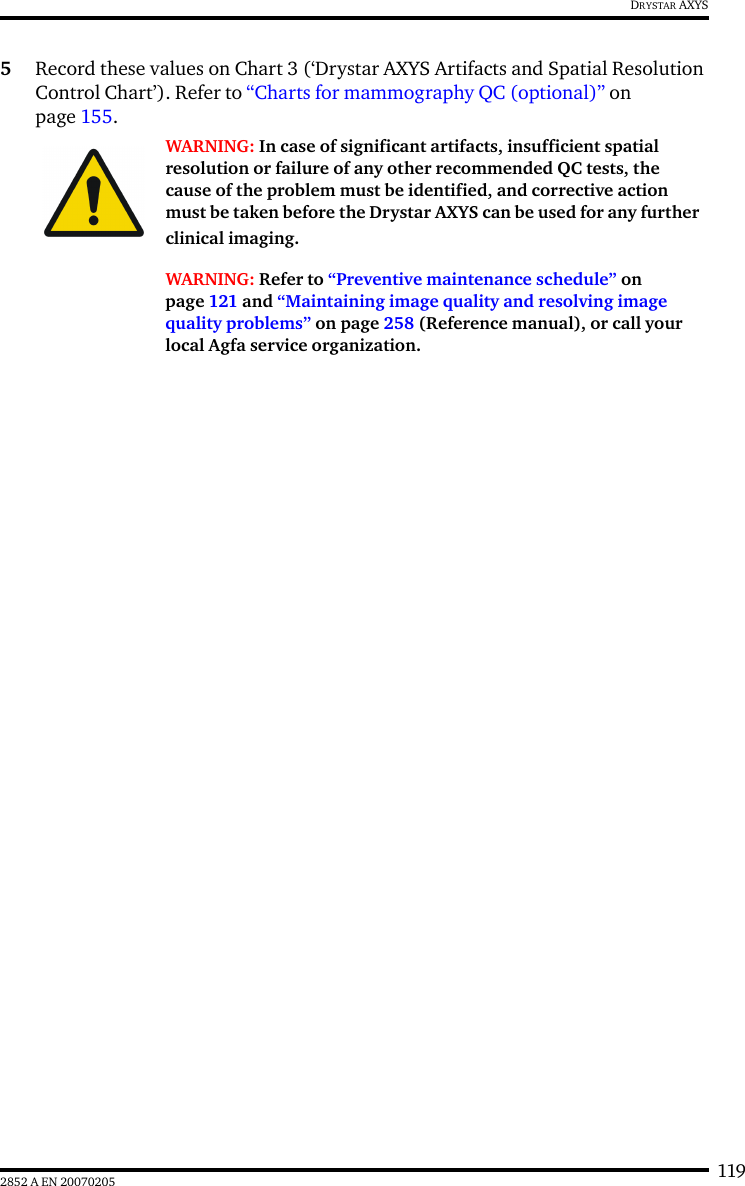 1192852 A EN 20070205DRYSTAR AXYS5Record these values on Chart 3 (&lsquo;Drystar AXYS Artifacts and Spatial Resolution Control Chart&rsquo;). Refer to &ldquo;Charts for mammography QC (optional)&rdquo; on page 155.WARNING: In case of significant artifacts, insufficient spatial resolution or failure of any other recommended QC tests, the cause of the problem must be identified, and corrective action must be taken before the Drystar AXYS can be used for any further clinical imaging.WARNING: Refer to &ldquo;Preventive maintenance schedule&rdquo; on page 121 and &ldquo;Maintaining image quality and resolving image quality problems&rdquo; on page 258 (Reference manual), or call your local Agfa service organization.