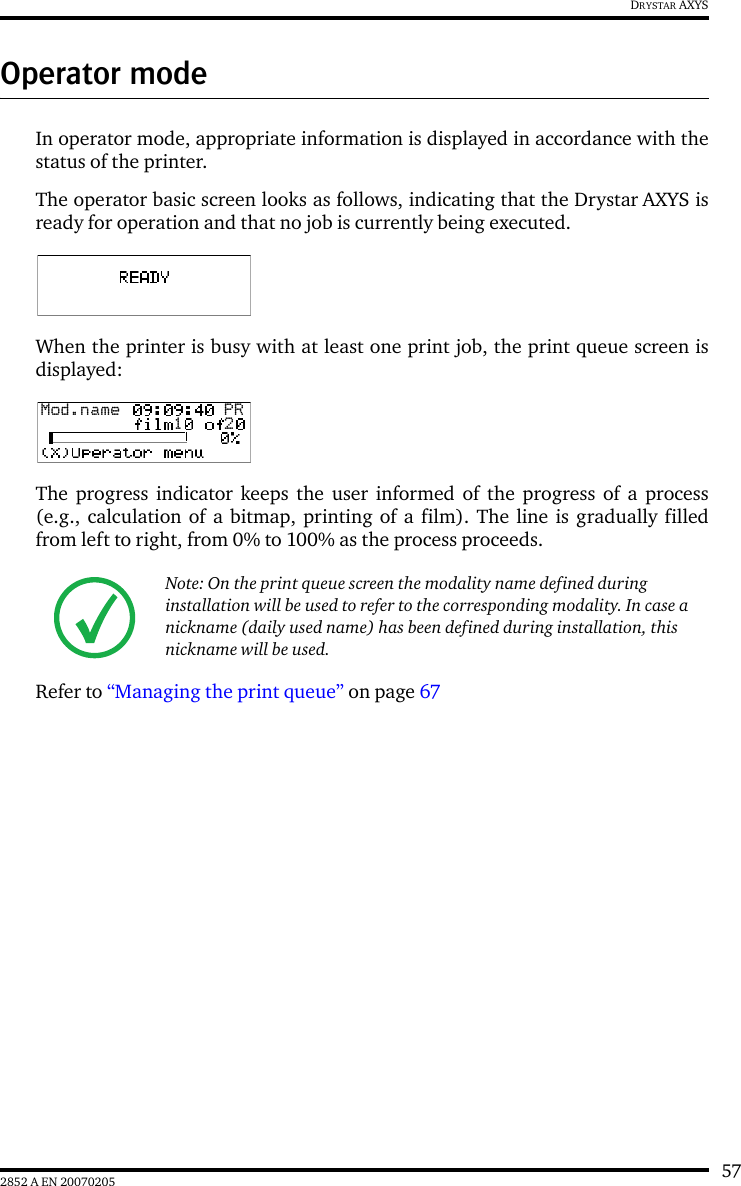572852 A EN 20070205DRYSTAR AXYSOperator modeIn operator mode, appropriate information is displayed in accordance with thestatus of the printer.The operator basic screen looks as follows, indicating that the Drystar AXYS isready for operation and that no job is currently being executed.When the printer is busy with at least one print job, the print queue screen isdisplayed:The progress indicator keeps the user informed of the progress of a process(e.g., calculation of a bitmap, printing of a film). The line is gradually filledfrom left to right, from 0% to 100% as the process proceeds.Refer to &ldquo;Managing the print queue&rdquo; on page 67 Note: On the print queue screen the modality name defined during installation will be used to refer to the corresponding modality. In case a nickname (daily used name) has been defined during installation, this nickname will be used.Mod.name  PR1 2