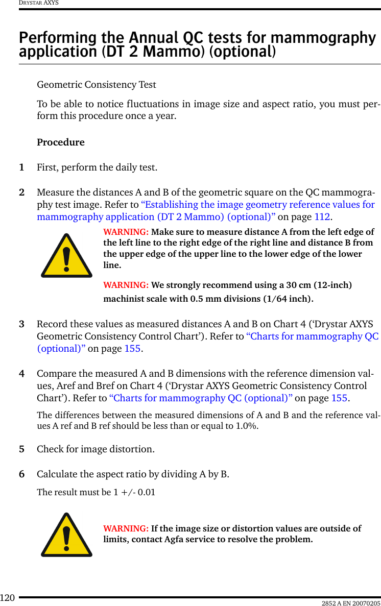 120 2852 A EN 20070205DRYSTAR AXYSPerforming the Annual QC tests for mammography application (DT 2 Mammo) (optional)Geometric Consistency Test To be able to notice fluctuations in image size and aspect ratio, you must per-form this procedure once a year.Procedure1First, perform the daily test.2Measure the distances A and B of the geometric square on the QC mammogra-phy test image. Refer to &ldquo;Establishing the image geometry reference values for mammography application (DT 2 Mammo) (optional)&rdquo; on page 112.3Record these values as measured distances A and B on Chart 4 (&lsquo;Drystar AXYS Geometric Consistency Control Chart&rsquo;). Refer to &ldquo;Charts for mammography QC (optional)&rdquo; on page 155.4Compare the measured A and B dimensions with the reference dimension val-ues, Aref and Bref on Chart 4 (&lsquo;Drystar AXYS Geometric Consistency Control Chart&rsquo;). Refer to &ldquo;Charts for mammography QC (optional)&rdquo; on page 155.The differences between the measured dimensions of A and B and the reference val-ues A ref and B ref should be less than or equal to 1.0%.5Check for image distortion.6Calculate the aspect ratio by dividing A by B.The result must be 1 +/- 0.01WARNING: Make sure to measure distance A from the left edge of the left line to the right edge of the right line and distance B from the upper edge of the upper line to the lower edge of the lower line.WARNING: We strongly recommend using a 30 cm (12-inch) machinist scale with 0.5 mm divisions (1/64 inch).WARNING: If the image size or distortion values are outside of limits, contact Agfa service to resolve the problem.
