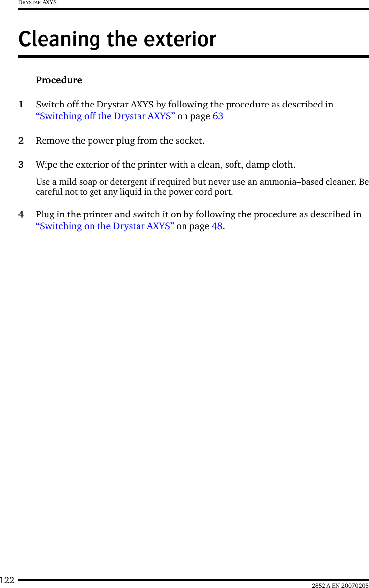 122 2852 A EN 20070205DRYSTAR AXYSCleaning the exteriorProcedure1Switch off the Drystar AXYS by following the procedure as described in &ldquo;Switching off the Drystar AXYS&rdquo; on page 632Remove the power plug from the socket.3Wipe the exterior of the printer with a clean, soft, damp cloth.Use a mild soap or detergent if required but never use an ammonia&ndash;based cleaner. Becareful not to get any liquid in the power cord port.4Plug in the printer and switch it on by following the procedure as described in &ldquo;Switching on the Drystar AXYS&rdquo; on page 48.