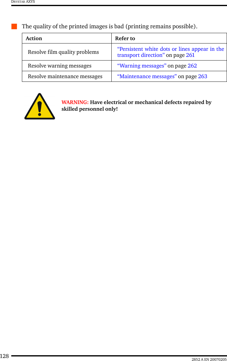 128 2852 A EN 20070205DRYSTAR AXYSQThe quality of the printed images is bad (printing remains possible).Action Refer toResolve film quality problems &ldquo;Persistent white dots or lines appear in thetransport direction&rdquo; on page 261Resolve warning messages &ldquo;Warning messages&rdquo; on page 262Resolve maintenance messages &ldquo;Maintenance messages&rdquo; on page 263WARNING: Have electrical or mechanical defects repaired by skilled personnel only!