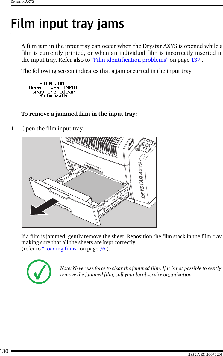 130 2852 A EN 20070205DRYSTAR AXYSFilm input tray jamsA film jam in the input tray can occur when the Drystar AXYS is opened while afilm is currently printed, or when an individual film is incorrectly inserted inthe input tray. Refer also to &ldquo;Film identification problems&rdquo; on page 137 .The following screen indicates that a jam occurred in the input tray.To remove a jammed film in the input tray:1Open the film input tray.If a film is jammed, gently remove the sheet. Reposition the film stack in the film tray,making sure that all the sheets are kept correctly (refer to &ldquo;Loading films&rdquo; on page 76 ).Note: Never use force to clear the jammed film. If it is not possible to gently remove the jammed film, call your local service organization.