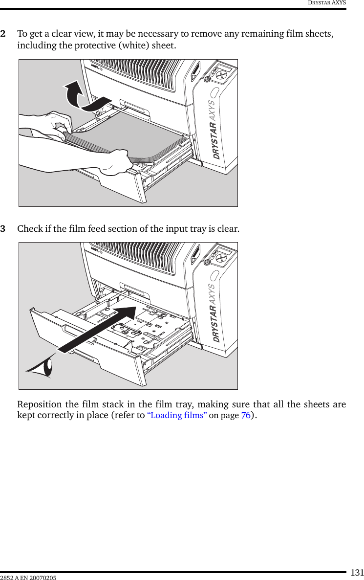 1312852 A EN 20070205DRYSTAR AXYS2To get a clear view, it may be necessary to remove any remaining film sheets, including the protective (white) sheet.3Check if the film feed section of the input tray is clear.Reposition the film stack in the film tray, making sure that all the sheets arekept correctly in place (refer to &ldquo;Loading films&rdquo; on page 76).