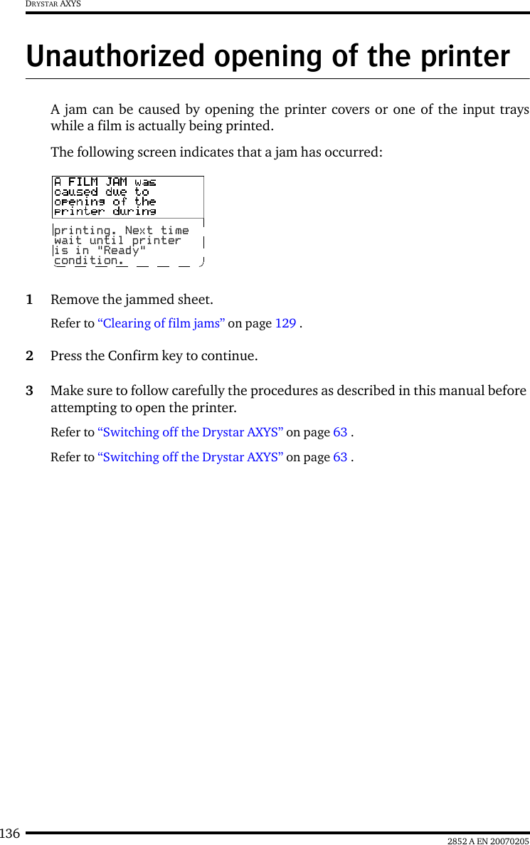 136 2852 A EN 20070205DRYSTAR AXYSUnauthorized opening of the printerA jam can be caused by opening the printer covers or one of the input trayswhile a film is actually being printed.The following screen indicates that a jam has occurred:1Remove the jammed sheet.Refer to &ldquo;Clearing of film jams&rdquo; on page 129 .2Press the Confirm key to continue.3Make sure to follow carefully the procedures as described in this manual before attempting to open the printer.Refer to &ldquo;Switching off the Drystar AXYS&rdquo; on page 63 .Refer to &ldquo;Switching off the Drystar AXYS&rdquo; on page 63 .printing. Next timewait until printeris in "Ready" condition.