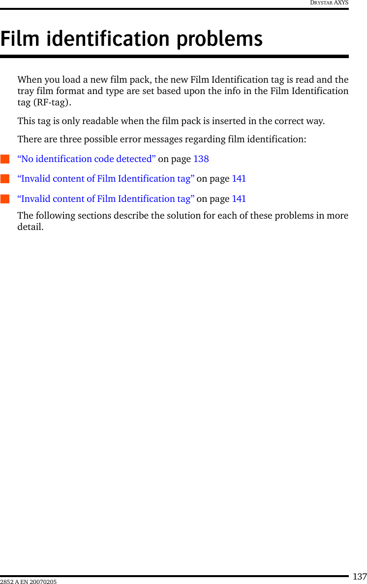 1372852 A EN 20070205DRYSTAR AXYSFilm identification problemsWhen you load a new film pack, the new Film Identification tag is read and thetray film format and type are set based upon the info in the Film Identificationtag (RF-tag).This tag is only readable when the film pack is inserted in the correct way.There are three possible error messages regarding film identification:Q&ldquo;No identification code detected&rdquo; on page 138Q&ldquo;Invalid content of Film Identification tag&rdquo; on page 141Q&ldquo;Invalid content of Film Identification tag&rdquo; on page 141The following sections describe the solution for each of these problems in moredetail.