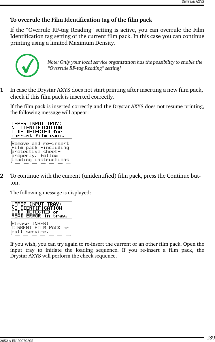 1392852 A EN 20070205DRYSTAR AXYSTo overrule the Film Identification tag of the film packIf the &ldquo;Overrule RF-tag Reading&rdquo; setting is active, you can overrule the FilmIdentification tag setting of the current film pack. In this case you can continueprinting using a limited Maximum Density.1In case the Drystar AXYS does not start printing after inserting a new film pack, check if this film pack is inserted correctly.If the film pack is inserted correctly and the Drystar AXYS does not resume printing,the following message will appear:2To continue with the current (unidentified) film pack, press the Continue but-ton.The following message is displayed:If you wish, you can try again to re-insert the current or an other film pack. Open theinput tray to initiate the loading sequence. If you re-insert a film pack, theDrystar AXYS will perform the check sequence.Note: Only your local service organization has the possibility to enable the &ldquo;Overrule RF-tag Reading&rdquo; setting!Remove and re-insertfilm pack -includingprotective sheet-properly. followloading instructionsPlease INSERTCURRENT FILM PACK orcall service.