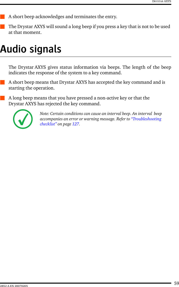 592852 A EN 20070205DRYSTAR AXYSQA short beep acknowledges and terminates the entry.QThe Drystar AXYS will sound a long beep if you press a key that is not to be used at that moment.Audio signalsThe Drystar AXYS gives status information via beeps. The length of the beepindicates the response of the system to a key command.QA short beep means that Drystar AXYS has accepted the key command and is starting the operation.QA long beep means that you have pressed a non-active key or that the Drystar AXYS has rejected the key command.Note: Certain conditions can cause an interval beep. An interval  beep accompanies an error or warning message. Refer to &ldquo;Troubleshooting checklist&rdquo; on page 127.