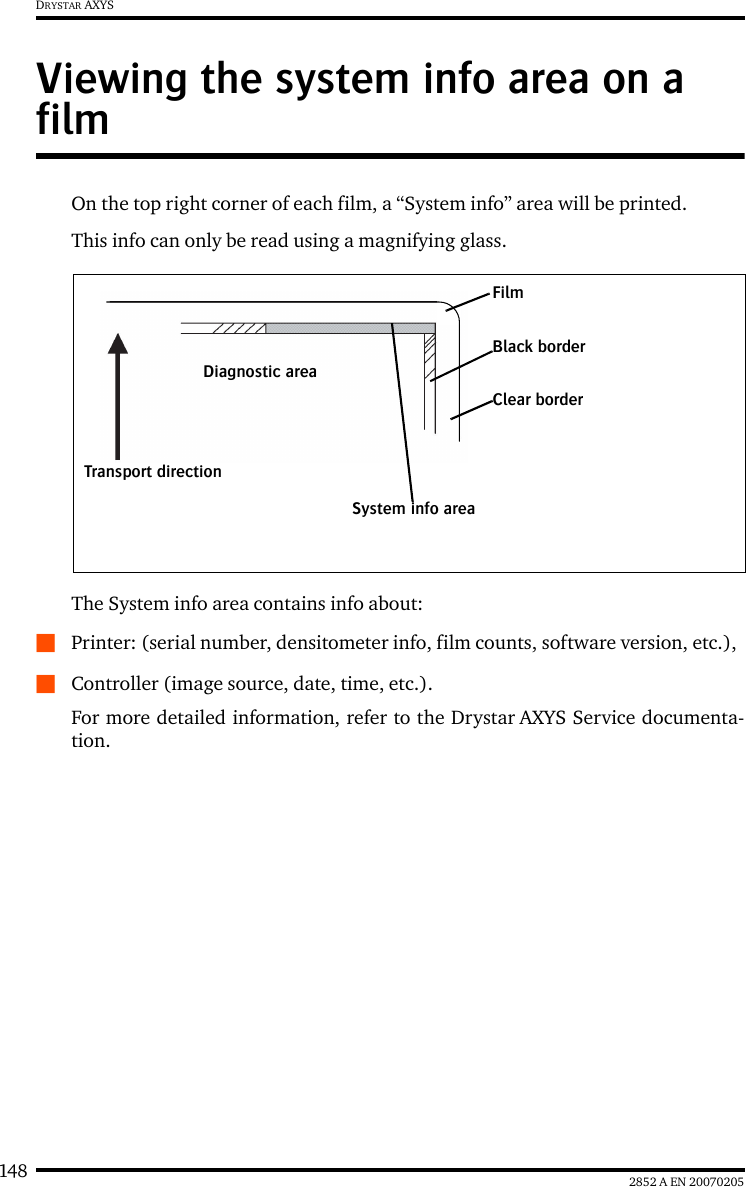 148 2852 A EN 20070205DRYSTAR AXYSViewing the system info area on a filmOn the top right corner of each film, a &ldquo;System info&rdquo; area will be printed.This info can only be read using a magnifying glass.The System info area contains info about:QPrinter: (serial number, densitometer info, film counts, software version, etc.),QController (image source, date, time, etc.).For more detailed information, refer to the Drystar AXYS Service documenta-tion.FilmDiagnostic areaClear borderBlack borderSystem info areaTransport direction