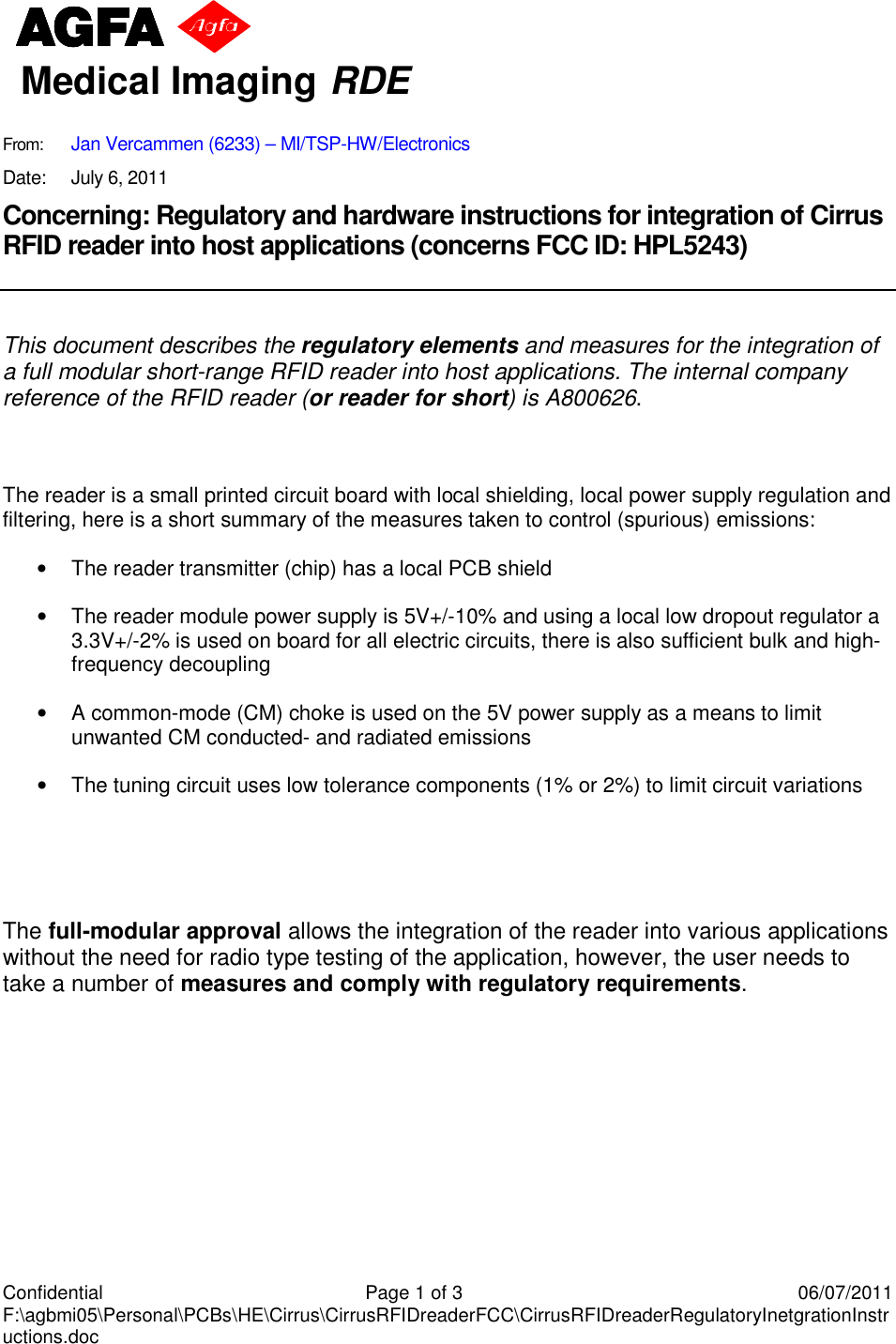     Confidential  Page 1 of 3  06/07/2011 F:\agbmi05\Personal\PCBs\HE\Cirrus\CirrusRFIDreaderFCC\CirrusRFIDreaderRegulatoryInetgrationInstructions.doc aaaabbbb Medical Imaging RDE   From: Jan Vercammen (6233) – MI/TSP-HW/Electronics   Date:  July 6, 2011 Concerning: Regulatory and hardware instructions for integration of Cirrus RFID reader into host applications (concerns FCC ID: HPL5243)  This document describes the regulatory elements and measures for the integration of a full modular short-range RFID reader into host applications. The internal company reference of the RFID reader (or reader for short) is A800626.  The reader is a small printed circuit board with local shielding, local power supply regulation and filtering, here is a short summary of the measures taken to control (spurious) emissions: •  The reader transmitter (chip) has a local PCB shield •  The reader module power supply is 5V+/-10% and using a local low dropout regulator a 3.3V+/-2% is used on board for all electric circuits, there is also sufficient bulk and high-frequency decoupling •  A common-mode (CM) choke is used on the 5V power supply as a means to limit unwanted CM conducted- and radiated emissions •  The tuning circuit uses low tolerance components (1% or 2%) to limit circuit variations   The full-modular approval allows the integration of the reader into various applications without the need for radio type testing of the application, however, the user needs to take a number of measures and comply with regulatory requirements.      