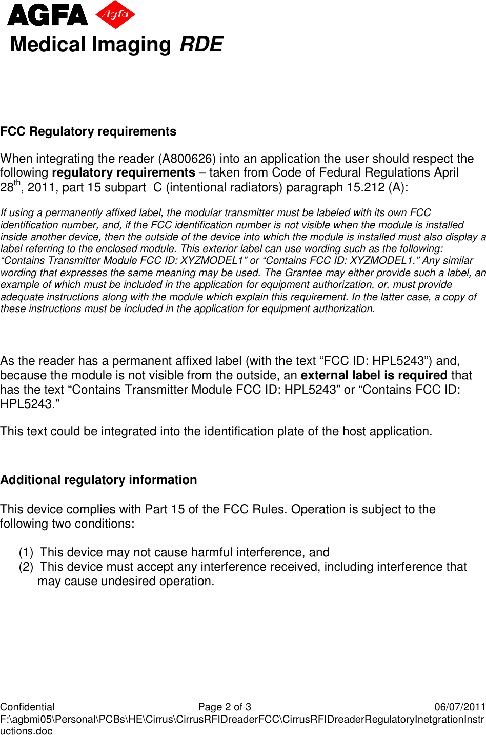     Confidential  Page 2 of 3  06/07/2011 F:\agbmi05\Personal\PCBs\HE\Cirrus\CirrusRFIDreaderFCC\CirrusRFIDreaderRegulatoryInetgrationInstructions.doc aaaabbbb Medical Imaging RDE    FCC Regulatory requirements When integrating the reader (A800626) into an application the user should respect the following regulatory requirements – taken from Code of Fedural Regulations April 28th, 2011, part 15 subpart  C (intentional radiators) paragraph 15.212 (A): If using a permanently affixed label, the modular transmitter must be labeled with its own FCC identification number, and, if the FCC identification number is not visible when the module is installed inside another device, then the outside of the device into which the module is installed must also display a label referring to the enclosed module. This exterior label can use wording such as the following: “Contains Transmitter Module FCC ID: XYZMODEL1” or “Contains FCC ID: XYZMODEL1.” Any similar wording that expresses the same meaning may be used. The Grantee may either provide such a label, an example of which must be included in the application for equipment authorization, or, must provide adequate instructions along with the module which explain this requirement. In the latter case, a copy of these instructions must be included in the application for equipment authorization.  As the reader has a permanent affixed label (with the text “FCC ID: HPL5243”) and, because the module is not visible from the outside, an external label is required that has the text “Contains Transmitter Module FCC ID: HPL5243” or “Contains FCC ID: HPL5243.”   This text could be integrated into the identification plate of the host application.   Additional regulatory information  This device complies with Part 15 of the FCC Rules. Operation is subject to the following two conditions:      (1)   This device may not cause harmful interference, and   (2)   This device must accept any interference received, including interference that may cause undesired operation.     