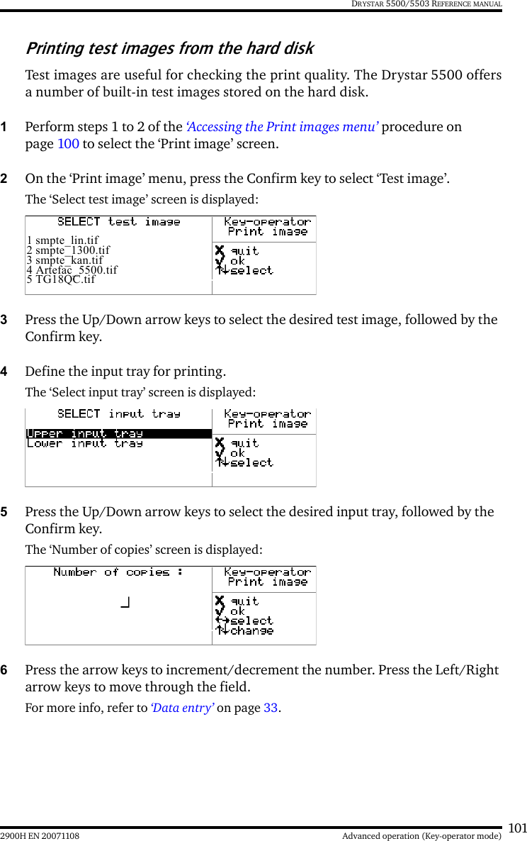 1012900H EN 20071108 Advanced operation (Key-operator mode)DRYSTAR 5500/5503 REFERENCE MANUALPrinting test images from the hard diskTest images are useful for checking the print quality. The Drystar 5500 offersa number of built-in test images stored on the hard disk.1Perform steps 1 to 2 of the ‘Accessing the Print images menu’ procedure on page 100 to select the ‘Print image’ screen.2On the ‘Print image’ menu, press the Confirm key to select ‘Test image’.The ‘Select test image’ screen is displayed:3Press the Up/Down arrow keys to select the desired test image, followed by the Confirm key.4Define the input tray for printing.The ‘Select input tray’ screen is displayed:5Press the Up/Down arrow keys to select the desired input tray, followed by the Confirm key.The ‘Number of copies’ screen is displayed:6Press the arrow keys to increment/decrement the number. Press the Left/Right arrow keys to move through the field.For more info, refer to ‘Data entry’ on page 33.1 smpte_lin.tif2 smpte_1300.tif3 smpte_kan.tif4 Artefac_5500.tif5 TG18QC.tif