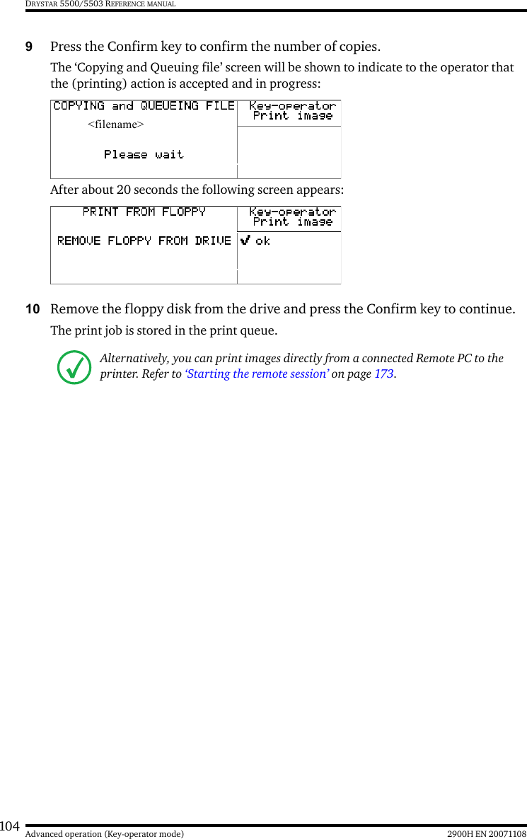 104 2900H EN 20071108Advanced operation (Key-operator mode)DRYSTAR 5500/5503 REFERENCE MANUAL9Press the Confirm key to confirm the number of copies.The ‘Copying and Queuing file’ screen will be shown to indicate to the operator that the (printing) action is accepted and in progress: After about 20 seconds the following screen appears:10 Remove the floppy disk from the drive and press the Confirm key to continue.The print job is stored in the print queue.Alternatively, you can print images directly from a connected Remote PC to the printer. Refer to ‘Starting the remote session’ on page 173.&lt;filename&gt;