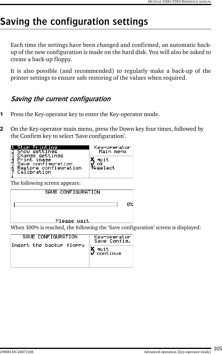 1052900H EN 20071108 Advanced operation (Key-operator mode)DRYSTAR 5500/5503 REFERENCE MANUALSaving the configuration settingsEach time the settings have been changed and confirmed, an automatic back-up of the new configuration is made on the hard disk. You will also be asked tocreate a back-up floppy.It is also possible (and recommended) to regularly make a back-up of theprinter settings to ensure safe restoring of the values when required.Saving the current configuration1Press the Key-operator key to enter the Key-operator mode.2On the Key-operator main menu, press the Down key four times, followed by the Confirm key to select ‘Save configuration’.The following screen appears:When 100% is reached, the following the ‘Save configuration’ screen is displayed: