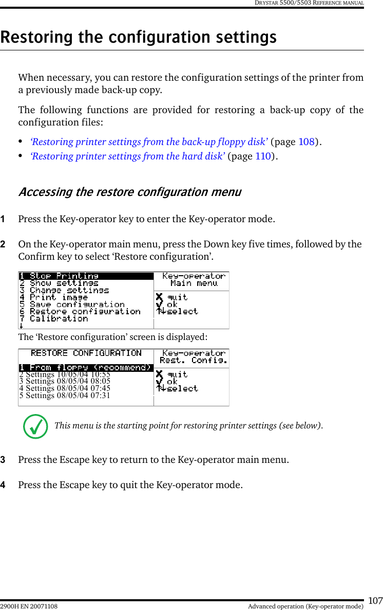 1072900H EN 20071108 Advanced operation (Key-operator mode)DRYSTAR 5500/5503 REFERENCE MANUALRestoring the configuration settingsWhen necessary, you can restore the configuration settings of the printer froma previously made back-up copy.The following functions are provided for restoring a back-up copy of theconfiguration files:•‘Restoring printer settings from the back-up floppy disk’ (page 108).•‘Restoring printer settings from the hard disk’ (page 110).Accessing the restore configuration menu1Press the Key-operator key to enter the Key-operator mode.2On the Key-operator main menu, press the Down key five times, followed by the Confirm key to select ‘Restore configuration’.The ‘Restore configuration’ screen is displayed:3Press the Escape key to return to the Key-operator main menu.4Press the Escape key to quit the Key-operator mode.This menu is the starting point for restoring printer settings (see below).2 Settings 10/05/04 10:553 Settings 08/05/04 08:054 Settings 08/05/04 07:455 Settings 08/05/04 07:31