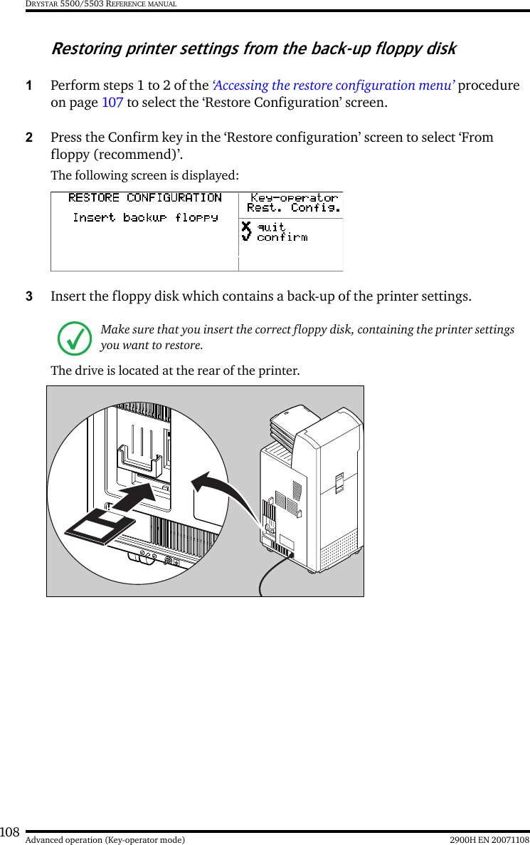 108 2900H EN 20071108Advanced operation (Key-operator mode)DRYSTAR 5500/5503 REFERENCE MANUALRestoring printer settings from the back-up floppy disk1Perform steps 1 to 2 of the ‘Accessing the restore configuration menu’ procedure on page 107 to select the ‘Restore Configuration’ screen.2Press the Confirm key in the ‘Restore configuration’ screen to select ‘From floppy (recommend)’.The following screen is displayed:3Insert the floppy disk which contains a back-up of the printer settings.The drive is located at the rear of the printer.Make sure that you insert the correct floppy disk, containing the printer settings you want to restore.