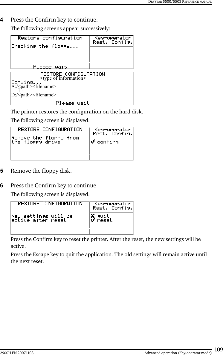 1092900H EN 20071108 Advanced operation (Key-operator mode)DRYSTAR 5500/5503 REFERENCE MANUAL4Press the Confirm key to continue.The following screens appear successively:The printer restores the configuration on the hard disk.The following screen is displayed.5Remove the floppy disk.6Press the Confirm key to continue.The following screen is displayed. Press the Confirm key to reset the printer. After the reset, the new settings will be active.Press the Escape key to quit the application. The old settings will remain active until the next reset. &lt;type of information&gt;A:/&lt;path&gt;&lt;filename&gt;D:/&lt;path&gt;&lt;filename&gt;
