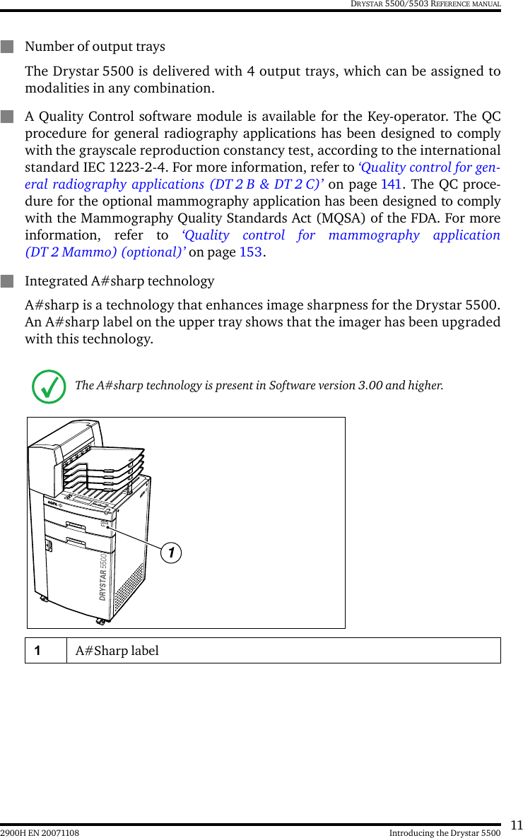 112900H EN 20071108 Introducing the Drystar 5500DRYSTAR 5500/5503 REFERENCE MANUALQNumber of output traysThe Drystar 5500 is delivered with 4 output trays, which can be assigned tomodalities in any combination.QA Quality Control software module is available for the Key-operator. The QCprocedure for general radiography applications has been designed to complywith the grayscale reproduction constancy test, according to the internationalstandard IEC 1223-2-4. For more information, refer to ‘Quality control for gen-eral radiography applications (DT 2 B &amp; DT 2 C)’ on page 141. The QC proce-dure for the optional mammography application has been designed to complywith the Mammography Quality Standards Act (MQSA) of the FDA. For moreinformation, refer to ‘Quality control for mammography application(DT 2 Mammo) (optional)’ on page 153. QIntegrated A#sharp technologyA#sharp is a technology that enhances image sharpness for the Drystar 5500.An A#sharp label on the upper tray shows that the imager has been upgradedwith this technology.The A#sharp technology is present in Software version 3.00 and higher.1A#Sharp label1