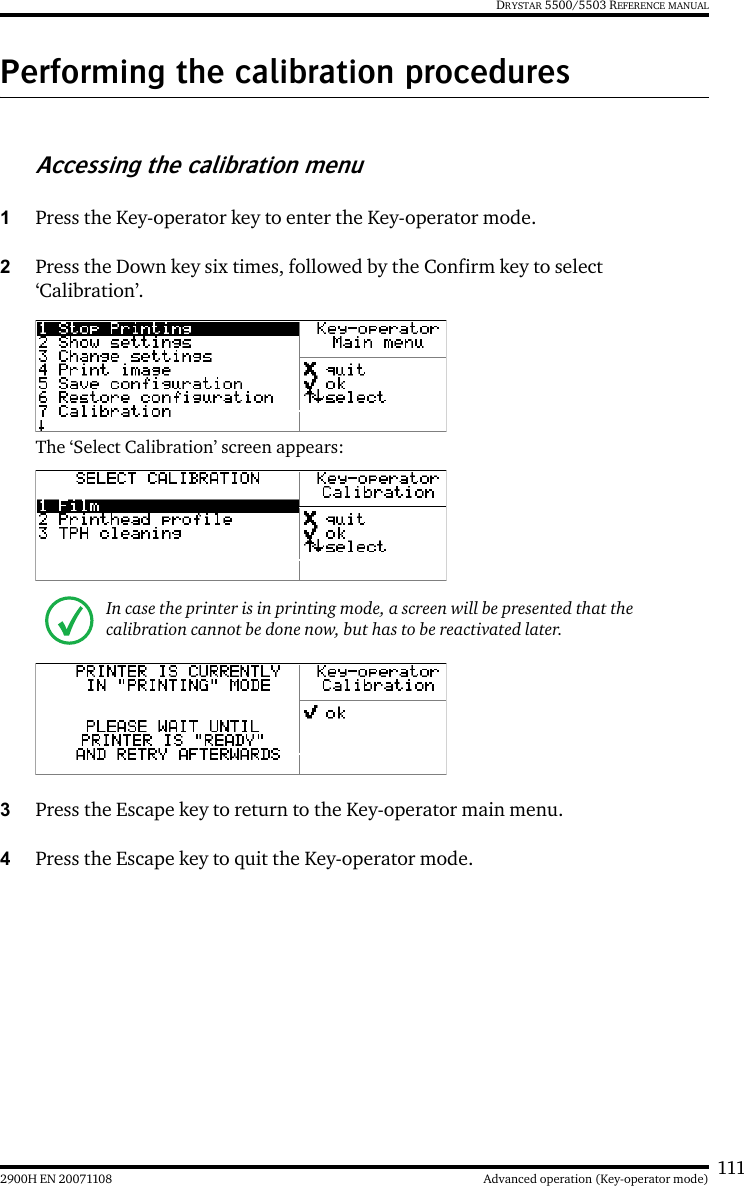 1112900H EN 20071108 Advanced operation (Key-operator mode)DRYSTAR 5500/5503 REFERENCE MANUALPerforming the calibration proceduresAccessing the calibration menu1Press the Key-operator key to enter the Key-operator mode.2Press the Down key six times, followed by the Confirm key to select ‘Calibration’.The ‘Select Calibration’ screen appears:3Press the Escape key to return to the Key-operator main menu.4Press the Escape key to quit the Key-operator mode.In case the printer is in printing mode, a screen will be presented that the calibration cannot be done now, but has to be reactivated later.