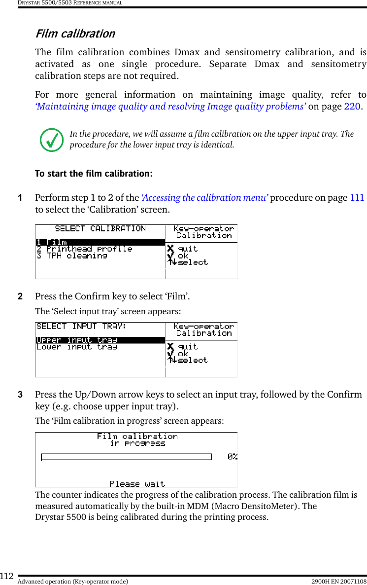 112 2900H EN 20071108Advanced operation (Key-operator mode)DRYSTAR 5500/5503 REFERENCE MANUALFilm calibrationThe film calibration combines Dmax and sensitometry calibration, and isactivated as one single procedure. Separate Dmax and sensitometrycalibration steps are not required.For more general information on maintaining image quality, refer to‘Maintaining image quality and resolving Image quality problems’ on page 220.To start the film calibration:1Perform step 1 to 2 of the ‘Accessing the calibration menu’ procedure on page 111 to select the ‘Calibration’ screen.2Press the Confirm key to select ‘Film’.The ‘Select input tray’ screen appears:3Press the Up/Down arrow keys to select an input tray, followed by the Confirm key (e.g. choose upper input tray).The ‘Film calibration in progress’ screen appears:The counter indicates the progress of the calibration process. The calibration film is measured automatically by the built-in MDM (Macro DensitoMeter). The Drystar 5500 is being calibrated during the printing process.In the procedure, we will assume a film calibration on the upper input tray. The procedure for the lower input tray is identical.