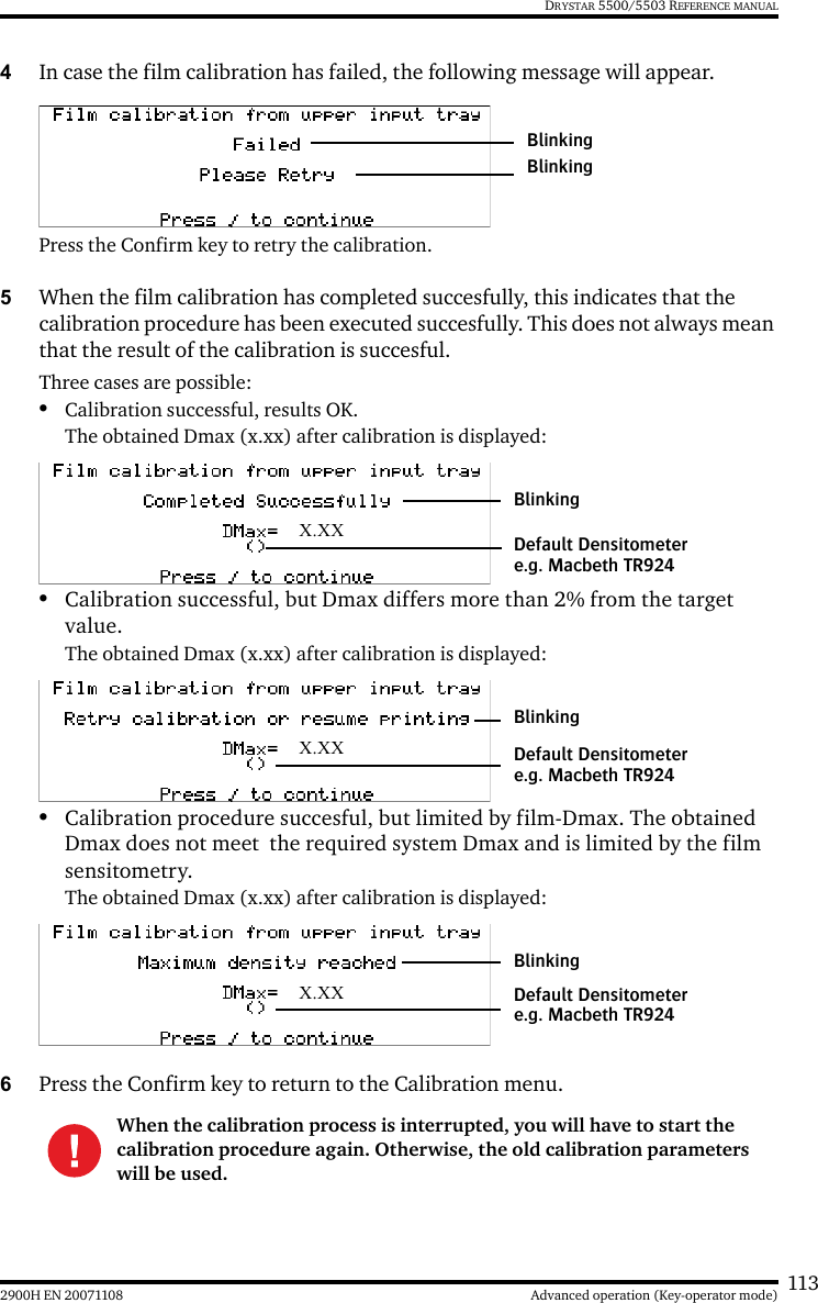 1132900H EN 20071108 Advanced operation (Key-operator mode)DRYSTAR 5500/5503 REFERENCE MANUAL4In case the film calibration has failed, the following message will appear.Press the Confirm key to retry the calibration.5When the film calibration has completed succesfully, this indicates that the calibration procedure has been executed succesfully. This does not always mean that the result of the calibration is succesful.Three cases are possible:•Calibration successful, results OK.The obtained Dmax (x.xx) after calibration is displayed:•Calibration successful, but Dmax differs more than 2% from the target value.The obtained Dmax (x.xx) after calibration is displayed:•Calibration procedure succesful, but limited by film-Dmax. The obtained Dmax does not meet  the required system Dmax and is limited by the film sensitometry.The obtained Dmax (x.xx) after calibration is displayed:6Press the Confirm key to return to the Calibration menu.When the calibration process is interrupted, you will have to start the calibration procedure again. Otherwise, the old calibration parameters will be used.BlinkingBlinkingX.XXBlinkingDefault Densitometer e.g. Macbeth TR924X.XXBlinkingDefault Densitometer e.g. Macbeth TR924X.XXBlinkingDefault Densitometer e.g. Macbeth TR924