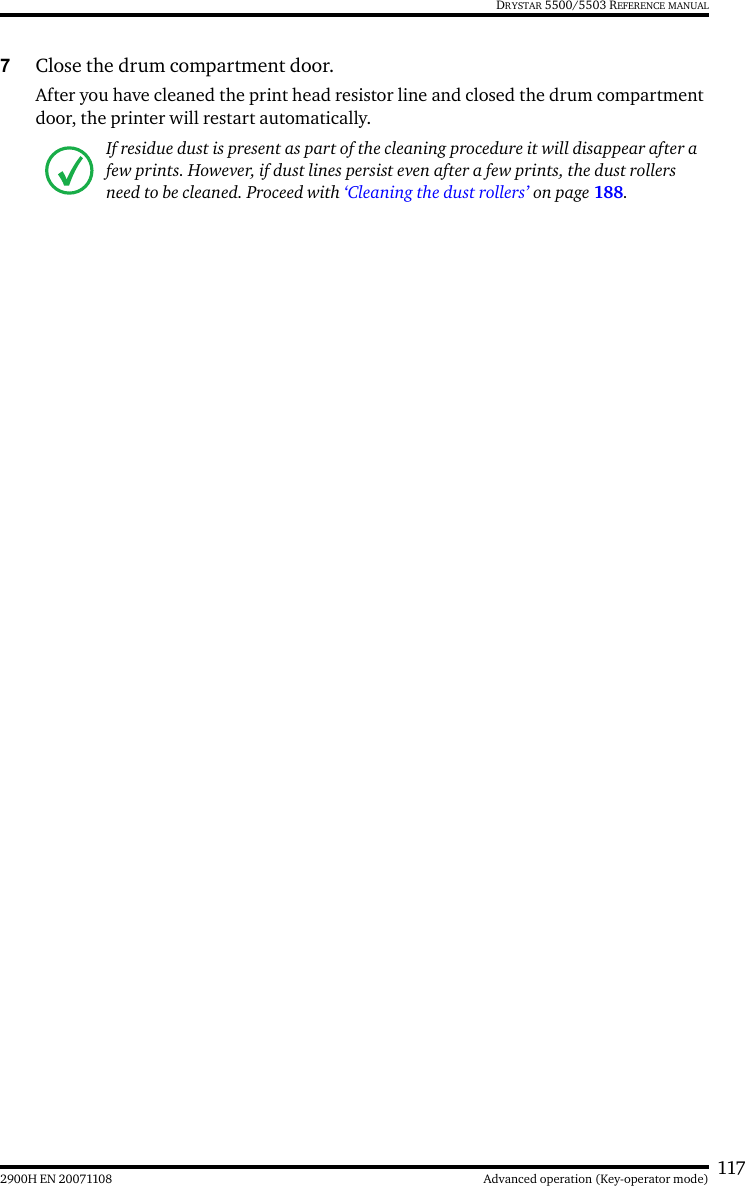 1172900H EN 20071108 Advanced operation (Key-operator mode)DRYSTAR 5500/5503 REFERENCE MANUAL7Close the drum compartment door.After you have cleaned the print head resistor line and closed the drum compartment door, the printer will restart automatically.If residue dust is present as part of the cleaning procedure it will disappear after a few prints. However, if dust lines persist even after a few prints, the dust rollers need to be cleaned. Proceed with ‘Cleaning the dust rollers’ on page 188.