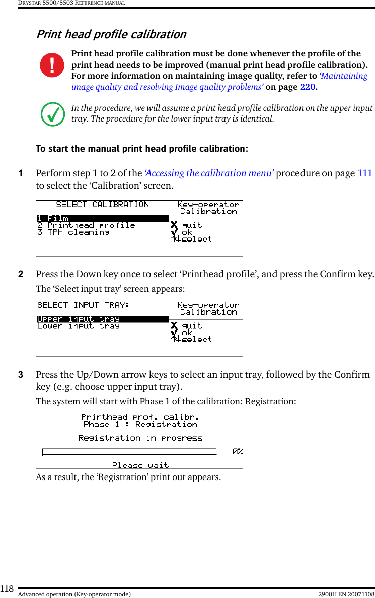 118 2900H EN 20071108Advanced operation (Key-operator mode)DRYSTAR 5500/5503 REFERENCE MANUALPrint head profile calibrationTo start the manual print head profile calibration:1Perform step 1 to 2 of the ‘Accessing the calibration menu’ procedure on page 111 to select the ‘Calibration’ screen.2Press the Down key once to select ‘Printhead profile’, and press the Confirm key.The ‘Select input tray’ screen appears:3Press the Up/Down arrow keys to select an input tray, followed by the Confirm key (e.g. choose upper input tray).The system will start with Phase 1 of the calibration: Registration:As a result, the ‘Registration’ print out appears.Print head profile calibration must be done whenever the profile of the print head needs to be improved (manual print head profile calibration). For more information on maintaining image quality, refer to ‘Maintaining image quality and resolving Image quality problems’ on page 220.In the procedure, we will assume a print head profile calibration on the upper input tray. The procedure for the lower input tray is identical.