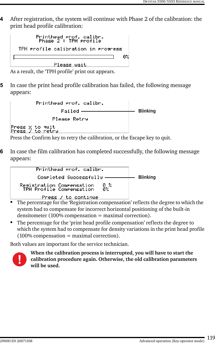 1192900H EN 20071108 Advanced operation (Key-operator mode)DRYSTAR 5500/5503 REFERENCE MANUAL4After registration, the system will continue with Phase 2 of the calibration: the print head profile calibration:As a result, the ‘TPH profile’ print out appears.5In case the print head profile calibration has failed, the following message appears:Press the Confirm key to retry the calibration, or the Escape key to quit.6In case the film calibration has completed successfully, the following message appears:•The percentage for the ‘Registration compensation’ reflects the degree to which the system had to compensate for incorrect horizontal positioning of the built-in densitometer (100% compensation = maximal correction).•The percentage for the ‘print head profile compensation’ reflects the degree to which the system had to compensate for density variations in the print head profile(100% compensation = maximal correction).Both values are important for the service technician.When the calibration process is interrupted, you will have to start the calibration procedure again. Otherwise, the old calibration parameters will be used.BlinkingBlinking