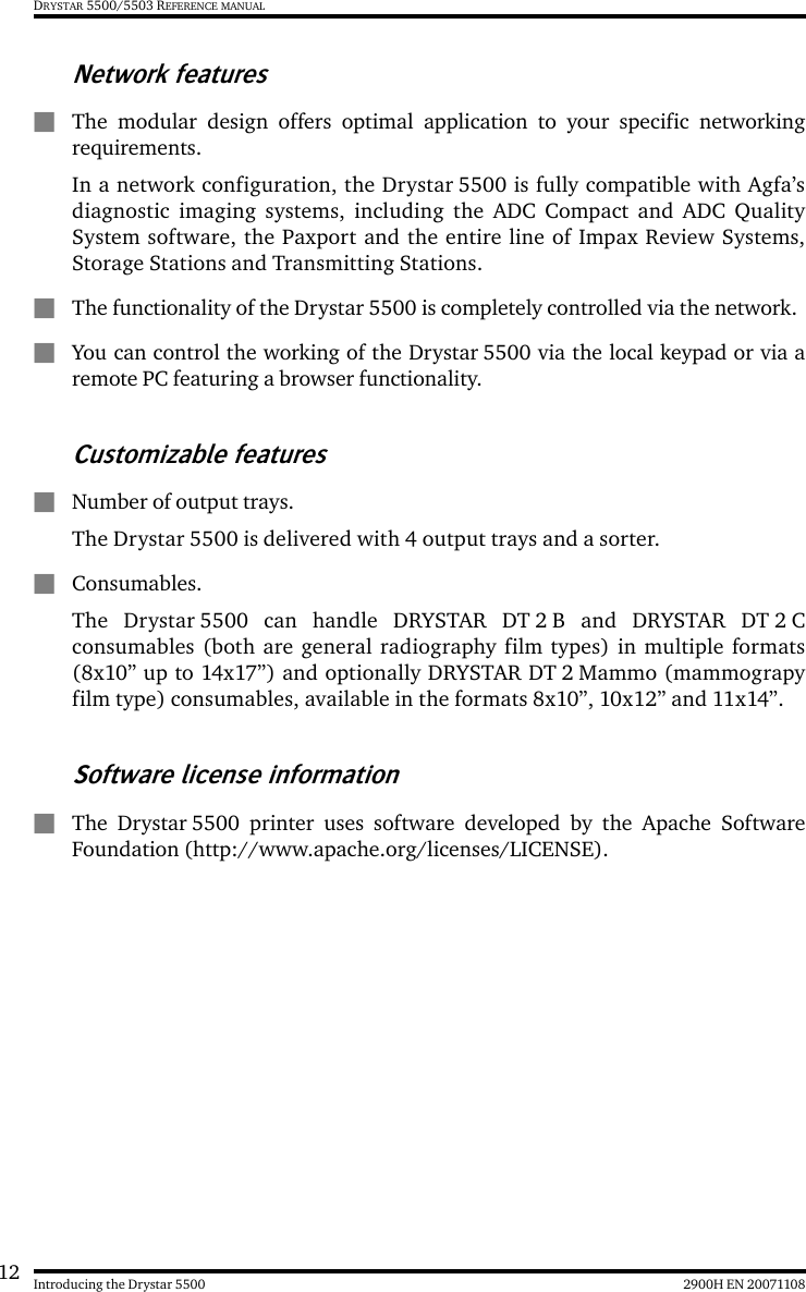12 2900H EN 20071108Introducing the Drystar 5500DRYSTAR 5500/5503 REFERENCE MANUALNetwork featuresQThe modular design offers optimal application to your specific networkingrequirements.In a network configuration, the Drystar 5500 is fully compatible with Agfa’sdiagnostic imaging systems, including the ADC Compact and ADC QualitySystem software, the Paxport and the entire line of Impax Review Systems,Storage Stations and Transmitting Stations.QThe functionality of the Drystar 5500 is completely controlled via the network.QYou can control the working of the Drystar 5500 via the local keypad or via aremote PC featuring a browser functionality.Customizable featuresQNumber of output trays.The Drystar 5500 is delivered with 4 output trays and a sorter.QConsumables.The Drystar 5500 can handle DRYSTAR DT 2 B and DRYSTAR DT 2 Cconsumables (both are general radiography film types) in multiple formats(8x10” up to 14x17”) and optionally DRYSTAR DT 2 Mammo (mammograpyfilm type) consumables, available in the formats 8x10”, 10x12” and 11x14”.Software license informationQThe Drystar 5500 printer uses software developed by the Apache SoftwareFoundation (http://www.apache.org/licenses/LICENSE).
