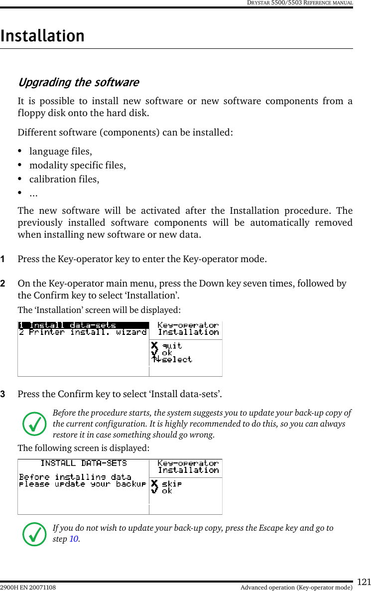 1212900H EN 20071108 Advanced operation (Key-operator mode)DRYSTAR 5500/5503 REFERENCE MANUALInstallationUpgrading the softwareIt is possible to install new software or new software components from afloppy disk onto the hard disk.Different software (components) can be installed:•language files,•modality specific files,•calibration files,•...The new software will be activated after the Installation procedure. Thepreviously installed software components will be automatically removedwhen installing new software or new data.1Press the Key-operator key to enter the Key-operator mode.2On the Key-operator main menu, press the Down key seven times, followed by the Confirm key to select ‘Installation’.The ‘Installation’ screen will be displayed:3Press the Confirm key to select ‘Install data-sets’.The following screen is displayed:Before the procedure starts, the system suggests you to update your back-up copy of the current configuration. It is highly recommended to do this, so you can always restore it in case something should go wrong.If you do not wish to update your back-up copy, press the Escape key and go to step 10.