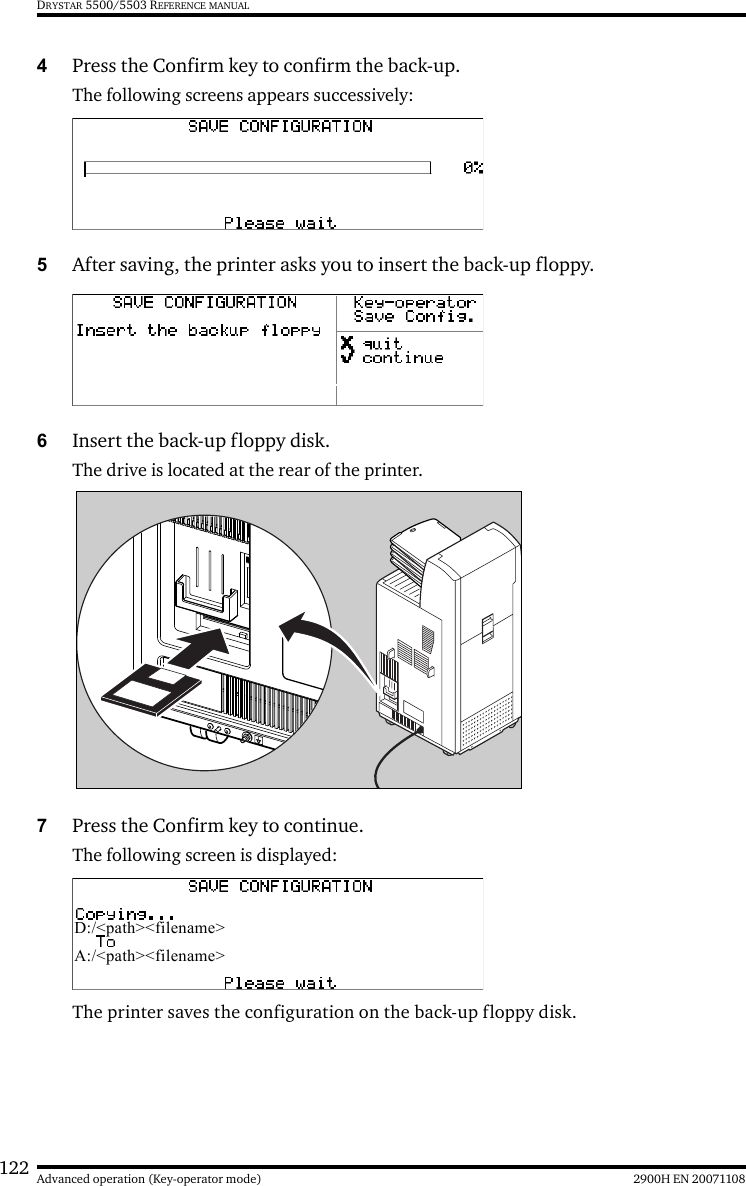 122 2900H EN 20071108Advanced operation (Key-operator mode)DRYSTAR 5500/5503 REFERENCE MANUAL4Press the Confirm key to confirm the back-up.The following screens appears successively:5After saving, the printer asks you to insert the back-up floppy.6Insert the back-up floppy disk.The drive is located at the rear of the printer.7Press the Confirm key to continue.The following screen is displayed:The printer saves the configuration on the back-up floppy disk.D:/&lt;path&gt;&lt;filename&gt;A:/&lt;path&gt;&lt;filename&gt;