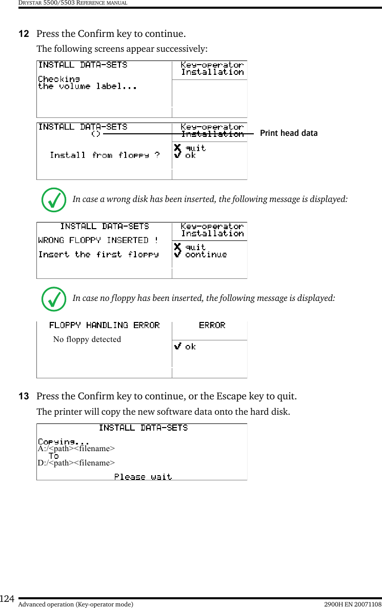 124 2900H EN 20071108Advanced operation (Key-operator mode)DRYSTAR 5500/5503 REFERENCE MANUAL12 Press the Confirm key to continue.The following screens appear successively:13 Press the Confirm key to continue, or the Escape key to quit.The printer will copy the new software data onto the hard disk.In case a wrong disk has been inserted, the following message is displayed:In case no floppy has been inserted, the following message is displayed:Print head dataNo floppy detectedA:/&lt;path&gt;&lt;filename&gt;D:/&lt;path&gt;&lt;filename&gt;